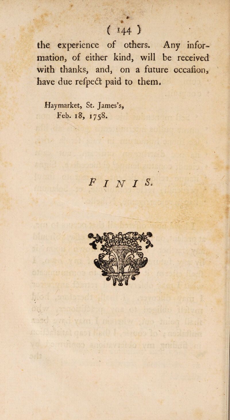 * ft { 144 ) the experience of others. Any infor¬ mation, of either kind, will be received with thanks, and, on a future occafion3 have due refpe£t paid to them* Hay market, St. James’s, Feb. 18, 1758. finis, \