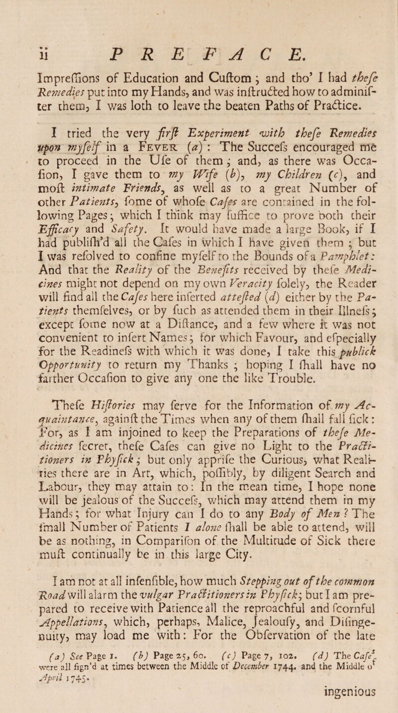 P R E FACE. Imprefiions of Education and Cuftom ; and tho’ I had thefe Remedies put into my Hands, and was intruded how to admimf- ter them, I was loth to leave the beaten Paths of Practice. I tried the very firfl Experiment 'with thefe Remedies upon mjfelf in a Fever (a) : The Succefs encouraged me to proceed in the Ufe of them; and, as there was Occa- fion, I gave them to my Wife (&), my Children (V), and mod: intimate Friends, as well as to a great Number of other Patients, fome of whofe Cafes are contained in the fol¬ lowing Pages; which I think may fuffice to prove both their Efficacy and Safety. It would have made a large Book, if I 3iad publifii’d all the Cafes in which I have given them ; but I was refolved to confine myfelfto the Bounds of a Pamphlet: And that the Reality of the Benefits received by thefe Medi¬ cines might not depend on my own Veracity folely, the Reader will find ail the Cafes here inferted attefled (d) either by the Pa¬ tients themfelves, or by fucb as attended them in their Hinds; except fome now at a Diflance, and a few where it was not convenient to infert Names; for which Favour, and efpecially for the Readinefs with which it was done, I take this pnblick Opportunity to return my Thanks ; hoping I fhall have no farther Occafion to give any one the like Trouble. Thefe Hifiories may ferve for the Information of my Ac¬ quaintance^ againft the Times when any of them fhall fall fick: For, as I am injoined to keep the Preparations of thefe Me¬ dicines fecrer, thefe Cafes can give no Light to the Practi¬ tioners in Phyfck; but only apprife the Curious, what Reali¬ ties there are in Art, which, podibly, by diligent Search and Labour, they may attain to: In the mean time, I hope none will be jealous of the Succefs, which may attend them in my Hands; for what Injury can I do to any Body of Men ? The fmall Number of Patients 1 alone fhall be able to attend, will be as nothing, in Comparifon of the Multitude of Sick there mult continually be in this large City. I am not at all infenfible, how much Stepping out of the common Road will alarm the vulgar Prattitionersin Phyfck; but I am pre¬ pared to receive with Patience all the reproachful and fcornful Appellations, which, perhaps, Malice, Jealoufy, and Difinge- nuity, may load me with: For the Obfervation of the late (a) See Page I. (b) Page 25, 60. (c) Page 7, 102. (d) The Cafe* were all fign’d at times between the Middle of December 1744. ancl Middle if Jprii 1745. ingenious