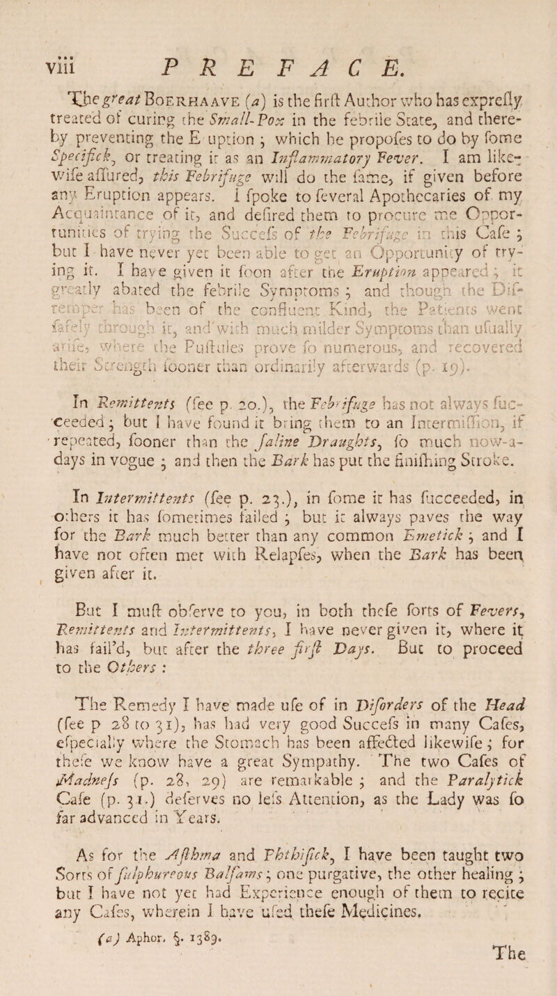 Thegreat Boerha ave (a) is the fir ft Author who has exprefly. treated of curing the Small-Pox in the febrile State, and there¬ by preventing the E uption ; which he propofes to do by fome n. * r 7 • — /-» » Tim o ipeciflck^ or treating it as an Inflammatory Fever. I am like- wife affured, this Febrifuge will do the fame, if given before any Eruption appears, i fpoke to feveral Apothecaries of my Acquaintance of it, and defired them to procure me Oppor¬ tunities of trying the Succefs of the Febrifuge in this Cafe ; but I have never yet been able to get an Opportunity of try¬ ing it. I have given it boon after the Eruption appeared; it greatly abated the febrile Symptoms ; and though the Dii- temper « „ J k s rm been of the confluent Kind, the Patients went isf-V cfcrough it, and'with much milder Symptoms than ufualiy arife, where the Puftules prove fo numerous, and recovered their Strength iooner than ordinarily afterwards (p. 19}. In Remittents (fee p go.), the Febrifuge has not always Suc¬ ceeded; but 1 have found it bring them to an Internal (Eon, if repeated, fooner than the Jaline Draughts, fo much nowa¬ days in vogue ; and then the Bark has put the finifhing Stroke. In Intermit tents (fee p. 23.), in fome it has flicceeded, in oiliers it has fomerimes failed ; but it always paves the way for the Bark much better than any common Emetick ; and I have not often met with Relapfes, when the Bark has been, given after it. But I muff obferve to you, in both thefe forts of Fevers, Remittents arid Intermittentr, I have never given it, where it has fail’d, but after the three firfl Days. But to proceed to the Others : The Remedy I have made ufe of in Diforders of the Head (fee p 28 to 31)3 has had very good Succefs in many Cafes, efpecialiy where the Stomach has been afFebted likewife; for thefe we know have a great Sympathy. The two Cafes of ddadnejs (p. 28, 29) are remarkable ; and the Paralytick Cafe (p. 31.) deferves no leis Attention, as the Lady was fo far advanced in Years. As for the Siflhma and Fhtbiflck, I have been taught two Sorts of fulpbureaus Balflams; one purgative, the other healing ; but I have not yet had Experience enough of them to recite any Cafes, wherein I have ufed, thefe Medicines. (a) Aphor. §. 1329. The