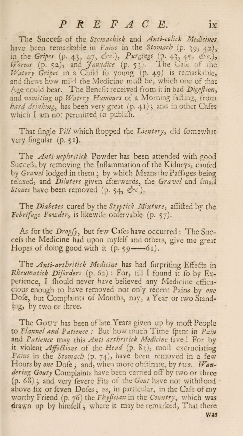 The Succefs of the Stomachick and Anti-cohck Medicines have been remarkable in Tabs in the Stomach (p. 39, 42), in the Gripes (p. 43, 47, &c.)7 Purgings (p. 43, 47, &c.% Vfforms (p. 52), and Jaundice (p. 53). The Calc of the V/atery Gripes in a Child fo young (p. 49) is remarkable, and fhews how mild the Medicine mulh be, which one of that Age could bear. The Benefit received from it in bad Digeflion, and vomiting up V/atery Humours of a Morning fading, from hard drinking., has been very great (p. 41) j and in other Cafes which I am not permitted to puhiifh. That {ingle Till which flopped the Lientery, did fomewhat very fingular (p. 51). The Anti-nephritick Powder has been attended with good Succefs, by removing the Inflammation of the Kidneys, caufed by Gravel lodged in them ; by which Means the PafTages being relaxed, and Diluters given afeerwards, the Gravel and fmall Stones have been removed (p. 54, <&c.). The Diabetes cured by the Styptick Mixture, affiiled by the Febrifuge Ponder, is likewife obfervable (p. 57). As for the Dropfyy but few Cafes have occurred : The Suc¬ cefs the Medicine had upon mylelf and others, give me great Hopes of doing good with it (p. 59 61). The Ajiti-arthritick Medicine has had furprifing Effects in jRheumatick Diferders (p. 62) : For, till I found ic fo by Ex¬ perience, I fhould never have believed any Medicine effica¬ cious enough to have removed not only recent Pains by one Dofe, but Complaints ot Months, nay, a Year or two Stand¬ ing? by two or three. The Gout has been of late Years given up by moft People to Flannel and Patience : But how much Time fpent in Pain and Patience may this Anti arthrttick Medicine lave ! For by it violent Affections of the Head (p. 83), moil: excruciating Pains in the Stomach (p. 74), have been removed in a few Hours by one Dole ,* and, when more obftinate, by two. Wan- dcring Gouty Complaints have been carried off by two or three (p. 68) j and very feverc Fits of the Gout have not withilood above lix or feven Dofes • as, in particular, in the Cafe of my worthy Friend (p. 76) the Phyfieian in the Country, which was drawn up by himfelf, where it may be remarked. That there was