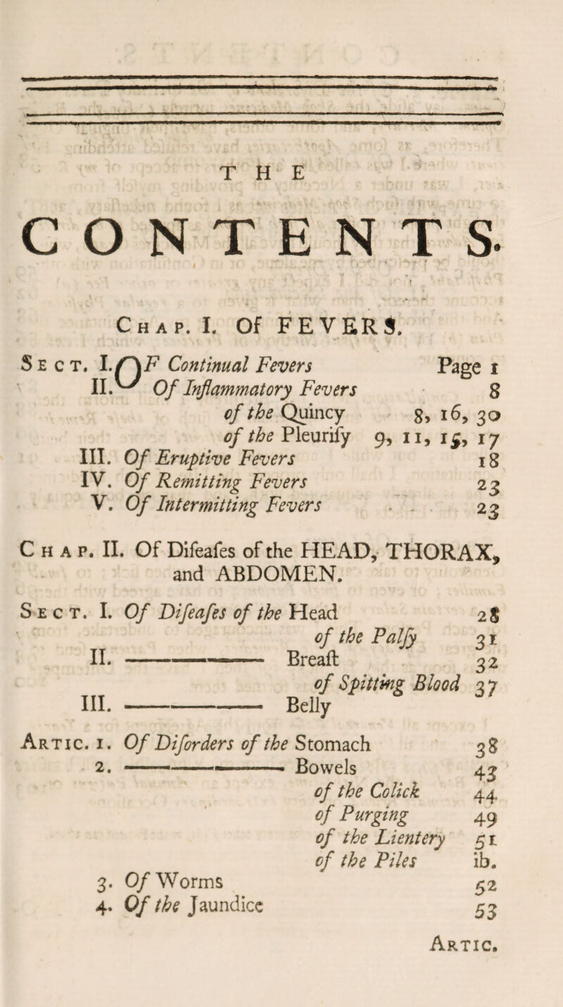 ... 1 . ■ THE , *» •r - •' i :« CONTENTS- v -V Chap. I. Of FEVERS. Sect. If) ii V F Continual Fevers Page i Of Inflammatory Fevers 8 of the Quincy 8, 16, 30 of the Pleurify 9, 11, 15, 17 III. Of Eruptive Fevers ig IV. 0/ Remitting Fevers 2 j V. Of Intermitting Fevers 23 C h a p. II. Of Difeafes of the HEAD, THORAX, and ABDOMEN. Sect. I. Of Difeafes of the Uezd 2S of the Palfy 3 r II. --— Breafl 32 of Spitting Blood 27 III.-Belly Artic. 1. Of Diforders of the Stomach 2. ---—-- Bowels of the Colick of Purging of the Lientery 51 of the Piles ib. 3$ 43 44 49 3. 0/Worms 4. Of the Jaundice 52 53 Artic.