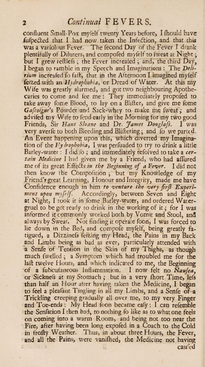 confluent Small-Pox myfelf twenty Years before, I fhould have fufpe&ed that I had now taken the Infection, and that this was a variolous Fever. The fecond Day of the Fever I drank plentifully of Diluters, and compofed myfelf to fweat at Night • but I grew reftlefs; the Fever increafed ; and, the third Day, I began to ramble in my Speech and Imaginations: The Deli¬ rium increafed fo fait, that in the Afternoon I imagined myfelf feized with an Hydrophobia, or Dread of Water. At this my Wife was greatly alarmed, and got two neighbouring Apothe¬ caries to come and fee me: They immediately prcpofed to take away fome Blood, to lay on a Blifter, and give me fome Gafcoigne’s Powder and Sack-whey to make me fweat; and advifed my Wife to fend early in the Morning for my two good Friends, Sir Hans Sloane and Dr. James Douglafs. I was very averfe to both Bleedingand Bliftering; and fo we parted. An Event happening upon this, which diverted my Imagina¬ tion of the Hydrophobia, I was perfuaded to try to drink a little Barley-water: I did fo ; and immediately refolved to take a cer¬ tain Medicine I had given me by a Friend, who had affured me of its great Effects in the Beginning of a Fever. I did not then know the Compolition ; but my Knowledge of my Friend's great Learning, Honour and Integrity, made me have Confidence enough in him to venture the very fir ft Experi¬ ment upon myfelf Accordingly, between Seven and Eight at Night, I took it in fome Barley-water, and ordered Water- gruel to be got ready to drink in the working of it; for I was informed it commonly worked both by Vomit and Stool, and always by Swear. Not finding it operate foon, I was forced to lie down in the Bed, and compofe myfelf, being greatly fa¬ tigued, a Dizzinefs feizing my Head, the Pains in my Back and Limbs being as bad as ever, particularly attended with a Senfe of Tenfion in the Skin of my Thighs, as though much fwelled ; a Symptom which had troubled me for the laft twelve Hours, and which indicated to me, the Beginning of a fubcutaneous Inflammation. I now felt no Naufea, or Sicknefs at my Stomach ; but in a very fhort Time, lefs than half an Hour after having taken the Medicine, I began to feel a pleafant Tingling in all my Limbs, and a Senfe of a Trickling creeping gradually all over me, to my very Finger and Toe-ends: My Head foon became eafy : I can refemble the Senfation I then bad, to nothing fo like as to what one feels on coming into a warm Room, and being not too near the Fire, after having been long expofed in a Coach to the Cold in frofty Weather. Thus, in about three Hours, the Fever, and all the Pains, were vanifhed, the Medicine not having caufed