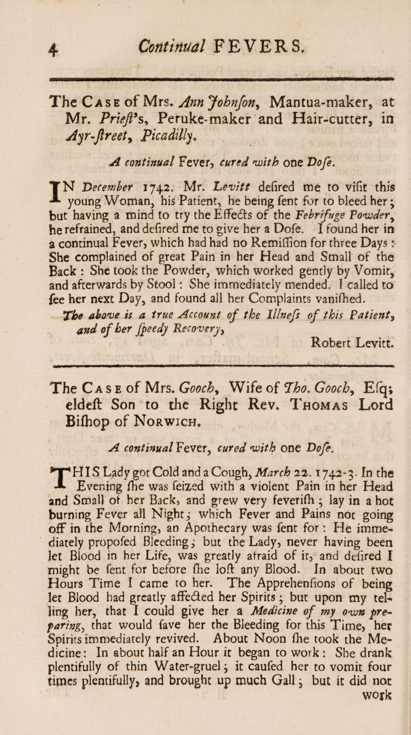 The Case of Mrs. Ann Johnfon, Mantua-maker, at Mr. Priejl’sy Peruke-maker and Hair-cutter, in Ayr-ftreet, Picadilly. ^ continual Fever, with one Dofe. IN December 1742. Mr. Levitt defired me to vifit this young Woman, his Patient, he being fent for to bleed her; but having a mind to try the Effects of the Febrifuge Powder, he refrained, and defired me to give her a Dofe. I found her in a continual Fever, which had had no Remifiion for three Days: She complained of great Pain in her Head and Small of the Back : She took the Powder, which worked gently by Vomit, and afterwards by Stool: She immediately mended. I called to fee her next Day, and found all her Complaints vanifhed. The above is a true Account of the lllnefs of this Patient, and of her fpeedy Recovery, Robert Levitt. The C a s e of Mrs. Goochy Wife of Tho. Gooch, Efq; eldeft Son to the Right Rev. Thomas Lord Biihop of Norwich. A continual Fever, cured with one Dofe. THIS Lady got Cold and a Cough, March 22.1742-3. In the Evening fhe was feized with a violent Pain in her Head and Small of her Back, and grew very feverifli; lay in a hot burning Fever all Night j which Fever and Pains noc going off in the Morning, an Apothecary was fent for: He imme¬ diately propofed Bleeding; but the Lady, never having been let Blood in her Life, was greatly afraid of it, and defired I might be fent for before fhe loft any Blood. In about two Hours Time I came to her. The Apprehenfions of being let Blood had greatly affeded her Spirits • but upon my tel¬ ling her, that I could give her a Medicine of my own pre- faring, that would fave her the Bleeding for this Time, her Spirits immediately revived. About Noon fhe took the Me¬ dicine: In about half an Hour it began to work : She drank plentifully of thin Water-gruel; it caufed her to vomit four times plentifully, and brought up much Gall; but it did not woyk