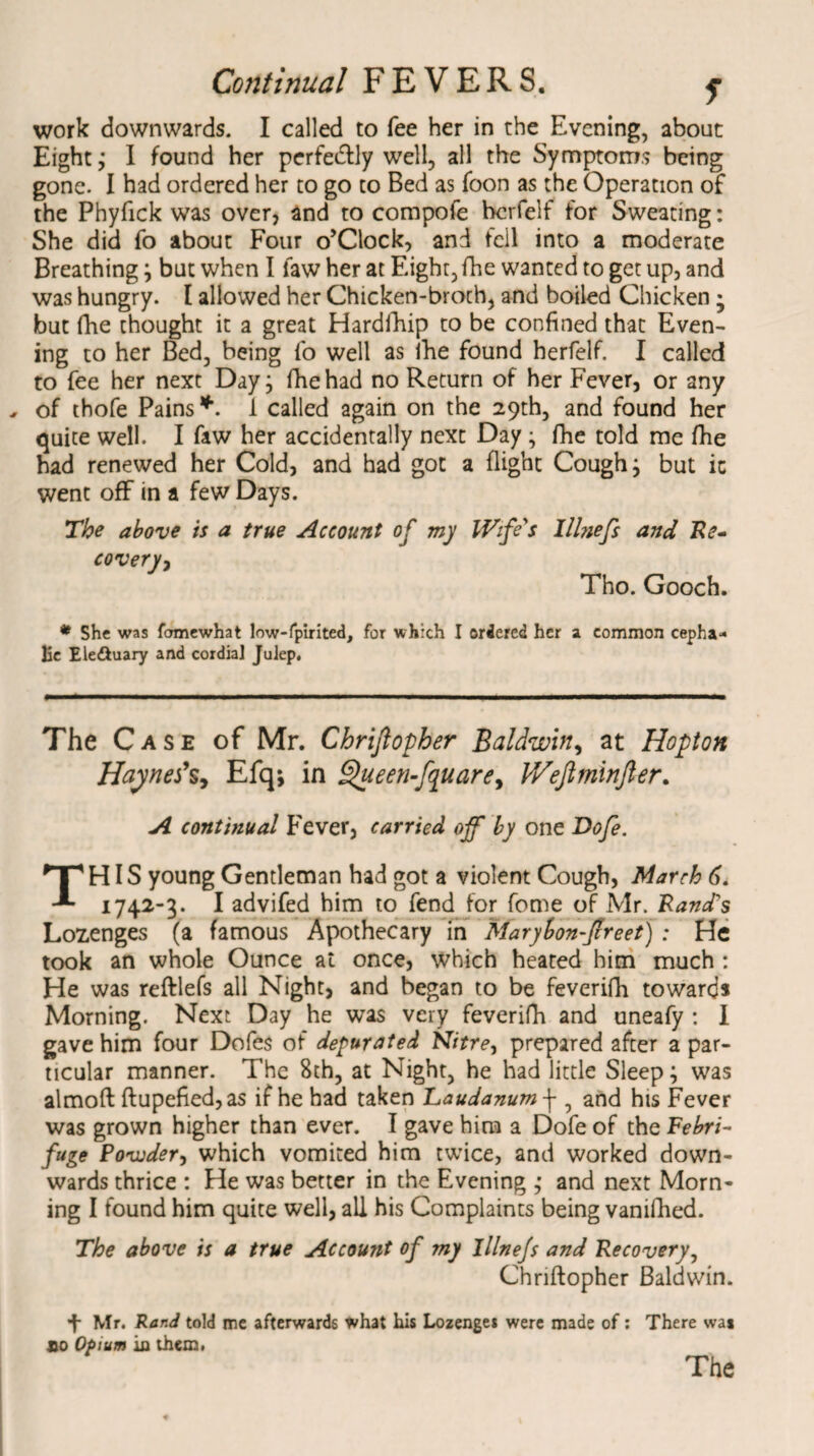 work downwards. I called to fee her in the Evening, about Eight; I found her perfectly well, all the Symptoms being gone. I had ordered her to go to Bed as Toon as the Operation of the Phyfick was over, and to compofe hcrfelf for Sweating: She did fo about Four o’Clock, and tell into a moderate Breathing \ but when I law her at Eight,fhe wanted to get up, and was hungry. I allowed her Chicken-broth, and boiled Chicken • but fhe thought it a great Hardfhip to be confined that Even¬ ing to her Bed, being fo well as fhe found herfelf. I called to fee her next Day; fhe had no Return of her Fever, or any , of thofe Pains *. 1 called again on the 29th, and found her quite well. I faw her accidentally next Day j fhe told me fhe had renewed her Cold, and had got a flight Cough} but ic went off in a few Days. The above is a true Account of my Wife's Ilhiefs and Re¬ covery, Tho. Gooch. * She was fomewhat low-fpirited, for which I ordered her a common cepha¬ lic Ele&uary and cordial Julep, The Case of Mr. Chriftopher Baldwin, at Hopton Haynefs, Efq; in £hteen-fquare, IVeflminfter. A continual Fever, carried off by one Dofe. THIS young Gentleman had got a violent Cough, March 6. 1742-3. I advifed him to fend for feme of Mr. Rand's Lozenges (a famous Apothecary in Marybon-ftreet) : He took an whole Ounce at once, which heated him much : He was reftlefs all Night, and began to be feverifh towards Morning. Next Day he was very feverifh and uneafy : I gave him four Dofes of depurated Nitre, prepared after a par¬ ticular manner. The 8th, at Night, he had little Sleep; was almoft ftupefied,as if he had taken Laudanum \ , and his Fever was grown higher than ever. I gave him a Dofe of the Febri¬ fuge Povuder, which vomited him twice, and worked down¬ wards thrice : He was better in the Evening ,• and next Morn¬ ing I found him quite well, all his Complaints being vanifhed. The above is a true Account of my Illne/s and Recovery, Chriftopher Baldwin. 4 Mr. Rar.d told me afterwards what his Lozenge* were made of: There wai so Opium in them,