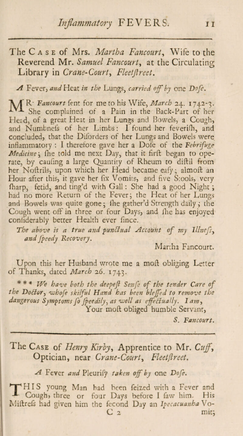 \ The C a s e of Mrs. Martha Fancourt, Wife to the Reverend Mr. Samuel Fancourt, at the Circulating Library in Crane-Court, Fleetjlreet. A Fever, a?id Heat in the Lungs, carried off' by one Dofc. A/f* R- Fancourt fent for me to his Wife, March 24. 1742-3. ^ She complained of a Pain in the Back-Part of her Heed, of a great Heat in her Lungs and Bowels, a Cough, and Numbnefs of her Limbs: I found her feverifh, and concluded, that the Diforders of her Lungs and Bowels were inflammatory : I therefore gave her a Dole of the Febrifuge Medicine} fhe told me next Day, that it fir ft began to ope¬ rate, by caufing a large Quantity of Rheum to diftil from her Noftrils, upon which her Head became eafy; almoft an Hour after this, it gave her fix Vomits, and five Stools, very fharp, fetid, and ting’d with Gall: She had a good Night; had no more Return of the Fever; the Heat of her Lungs and Bowels was quite gone; file gather’d Strength daily ; the Cough went off in three or four Days, and fiie has enjoyed conliderably better Health ever fince. The above is a true and punctual Account of viy lllnefs, andfpeedy Recovery. Martha Fancourt. Upon this her Husband wrote me a moft obliging Letter of Thanks, dated March 26. 1743. * * * We have both the deepejl Senfe of the tender Care of the Dotior, vuhofe skilful Hand has been blejfed to remove the dangerous Symptoms Jo fpeedily, as well as effectually. I a?n, Your moft obliged humble Servanr, S. Fancourt. 1 he Case of Henry Kirby, Apprentice to Mr. Cuff, Optician, near Crane-Court, Fleetjlreet. A Fever and Pleurify taken off by one Dofe. y | ' HIS young Man had been feixed with a Fever and Cough, three or four Days before I faw him. His Miftrefs had given him the fecond Day an Ipecacuanha Vo- C 2 mitj