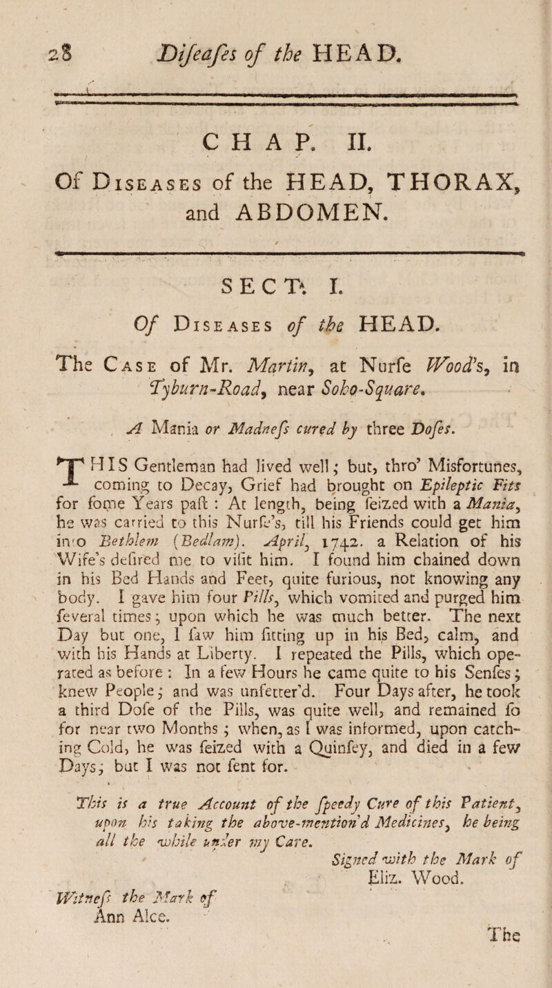 CHAP, II. Of Diseases of the HEAD, THORAX, and ABDOMEN. SECT. I. Of Diseases of the HEAD. The Case of Mr. Martin, at Nurfe IVood’s, in Tyburn-Roadf near Soho-Square. A Mania or Madnefs cured by three Dofes. *Tp HIS Gentleman had lived well,* but, thro’ Misfortunes, coming to Decay, Grief had brought on Epileptic Fits for fome Years paft : At length, being feized with a Mania, he was carried to this Nurfe’s, till his Friends could get him in o Bethlem {Bedlam). April, 1742. a Relation of his Wife’s defired me to viiit him. I found him chained down in his Bed Hands and Feet, quite furious, not knowing any body. I gave him four Pills, which vomited and purged him feveral times; upon which he was much better. The next Day but one, 1 law him fitting up in his Bed, calm, and with his Hands at Liberty. I repeated the Pills, which ope- rated as before : In a few Hours he came quite to his Senfes; knew People,* and was unfetter’d. Four Days after, he took a third Dole of the Pills, was quite well, and remained fo for near two Months ; when, as 1 was informed, upon catch¬ ing Cold, he was feized with a Quinfey, and died in a few Days; but I was not lent for. \ This is a true Account of the fpeedy Cure of this Patient, upon his taking the above-mention d Medicines, he being all the while under my Care. Signed with the Mark of Eliz. Wood. IVitnef the Mark of Ann Alee.