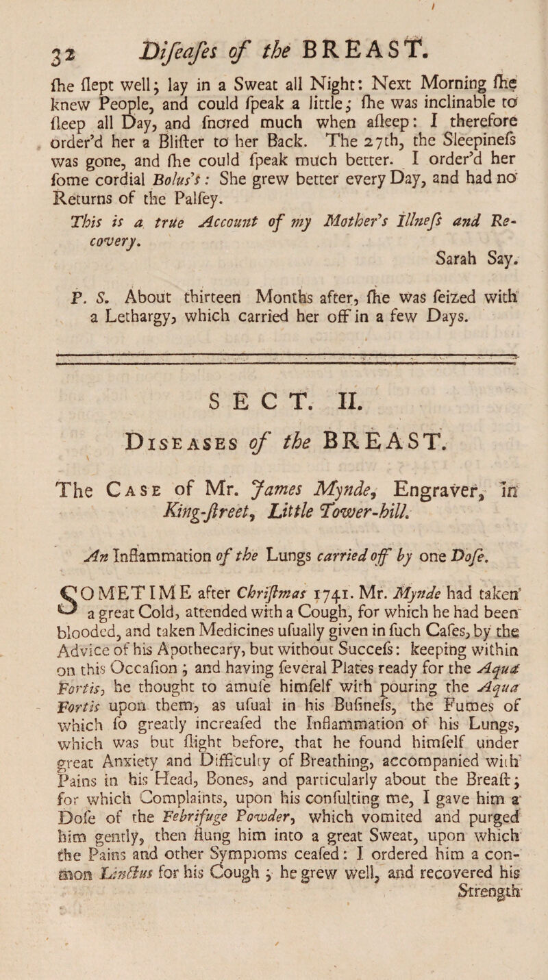 I 3 2 Difeafes of the BREAST. {he dept well; lay in a Sweat all Night: Next Morning die knew People, and could fpeak a little; die was inclinable to deep all Day, and fnored much when adeep: I therefore order’d her a Blifter to her Back. The 27th, the Sleepinefs was gone, and fhe could fpeak much better. I order’d her fome cordial Bolus's: She grew better every Day, and had no Returns of the Palfey. This is a true Account of my Mother's Illnefs and Re¬ covery. Sarah Say. P. S. About thirteen Months after, fhe was feized with a Lethargy, which carried her off in a few Days. SECT. II. Diseases of the BREAST. The Case of Mr. James Mynde, Engraver,- in King-ftreet, Little Tower-hilh An Inflammation of the Lungs carried off by one Dofi. SOMETIME after Chriftmas 1741. Mr. Mynde had taken a great Cold, attended with a Cough, for which he had beers' blooded, and taken Medicines ufually given in fuch Cafes, by the Advice of his Apothecary, but without Succefs: keeping within on this Occafion ; and having feveral Plates ready for the Aqua Forth, he thought to amule himfelf with pouring the Aqua Forth upon them, as ufual in his Bufinefs, the Fumes of which fo greatly increafed the Inflammation of his Lungs, which was but dight before, that he found himfelf under great Anxiety and Difficulty of Breathing, accompanied with' Pains in his Head, Bones, and particularly about the Bread; for which Complaints, upon his confulting me, I gave him a Dole of the Febrifuge Powder, which vomited and purged him gently, then iiung him into a great Sweat, upon which the Pains and other Symptoms ceafed: I ordered him a com¬ mon Un&us for his Cough ; he grew well, and recovered his Strength' /