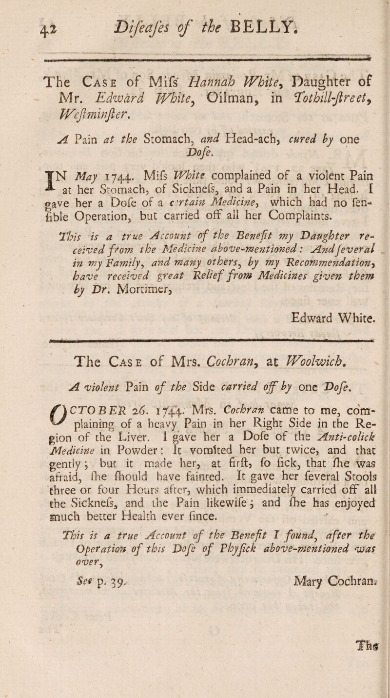 The Case of Mifs Hannah White, Daughter of Mr. Edward White? Oilman, in cJfothill-Jlreet9 Wejlminfier. Pain the Stomach, Head-ach, cured hy one Dofe. IN May 1744. Mifs White complained of a violent Pain at her Stomach, of Sicknefs, and a Pain in her Head. I gave her a Dofe of a certain Medicine, which had no fen- fible Operation, but carried off all her Complaints. This is a true Account of the Bene ft my Daughter re- ceived from the Medicine above-mentioned: Andjeveral in my Family, and many others, by my ~Recommendation, received great Relief from Medicines given them by Dr. Mortimer, Edward White. The Case of Mrs. Cochran, at Woolwich. ^ violent Pain of the Side carried off by one Dofe. OCTOBER 26. 1744. Mrs. Cochran came to me, com¬ plaining of a heavy Pain in her Right Side in the Re¬ gion of the Liver. I gave her a Dofe of the Anti-colick Medicine in Powder: It vomited her but twice, and that gently} but it made her, at firft, fo lick, that Hie was afraid, fhe fhould have fainted. It gave her feveral Stools three or four Hours after, which immediately carried off all the Sicknefs, and the Pain likewife j and fhe has enjoyed much better Health ever fmce. This is a true Account of the Benefit I found, after the Operation of this Dofe of Phyfck above-mentioned was over, See pa 39.. Mary Cochran.-