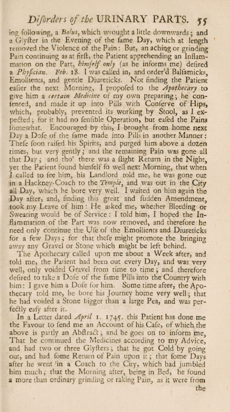 ing following, a Bolus^ which wrought a little downwards; and a Glyfter in the Evening of the fame Day, which at length removed the Violence of the Pain : But, an aching or grinding Pam continuing as at firft, the Patient apprehending an Inflam¬ mation on the Part, hivijelf only (as he informs me) deflred a Pbyfcian. Feb. i$. I was called in, and order’d Balfamicks, Emollients, and gentle Diureticks. Not finding the Patient eafier the next Morning, I propofed to the apothecary to give him a certain Medicine of my own preparing; he con¬ tented, and made it up into Pills with Conferve of Hips, which, probably, prevented its working by Stool, as I ex¬ pected ; for it had no fenfible Operation, but eafed the Pains i'omewhat. Encouraged by this, I brought from home next Day a Dofe of the fame made into Pills in another Manner: Thefe foon railed his Spirits, and purged him above a dozen times, but very gently; and the remaining Pain was gone all that Day ; and tho’ there was a flight Return in the Night, yet the Patient found himfelf fo well next Morning, that when I called to fee him, his Landlord told me, he was gone ouc in a Hackney-Coach to the Temple, and was out in the City all Day, which he bore very well. I waited on him again the Day after, and, finding this great and fudden Amendment, took my Leave of him : He asked me, whether Bleeding or Sweating would be of Service: I told him, I hoped the In¬ flammation of the Part was now removed, and therefore he need only continue the Ufe of the Emollients and Diureticks for a few Days; for that thefe might promote the bringing away any Gravel or Stone which might be left behind. The Apothecary called upon me about a Week after, and told me, the Patient had been out every Day, and was very well, only voided Gravel from time to time; and therefore defired to take a Dofe of the fame Pills into the Country with him: I gave him a Dofe for him. Some time after, the Apo¬ thecary told me, he bore his Journey home very well; that he had voided a Stone bigger than a large Pea, and was per¬ fectly eafy after it. In a Letter dated April i. 1745. this Patient has done me the Favour to fend me an Account of his Cafe, of which the above is partly an AbflraCf; and he goes on to inform me. That he continued the Medicines according to my Advice, and had two or three Glyfters; that he got Cold by going out, and bad fome Return of Pain upon it; that fome Days after he went 'in a Coach to the City, which had jumbled him much; that the Morning after, being in Bed, he found a more than ordinary grinding or raking Pain, as it were from the