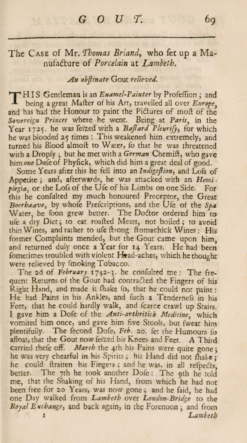 The Case of Mr. Thomas Briand, who fet up a Ma¬ nufacture of Porcelain at Lambeth. An objlinate Gout relieved. THIS Gentleman is an Enamel-Tainter by Profeffion ; and being a great Mafter of his Art, travelled all over Europe and has had the Honour to paint the Pictures of moft of the Sovereign Princes where he went. Being at Paris, in the Year 1725. he was feized with a Bafiard Pleurijy, for which he was blooded 25 times: This weakened him extremely, and turned his Blood almoft to Water, fo that he was threatened with a Dropfy ; but he met with a German Cbemift, who gave him one Dole of Phyfick, which did him a great deal of good. Some Years after this he fell into an Indigejlion, and Lofs of Appetite ; and, afterwards, he was attacked with an Hemi. plegia, or the Lofs of the Ufe of his Limbs on one Side. For this he confulted my much honoured Preceptor, the Great Boerhaave, by whofe Prefcriptions, and the Ufe of the Spa Water, he foon grew better. The DoCfor ordered him to ufe a dry Diet^ to eat roafted Meats, not boiled; to avoid thin Wines, and rather to ufe ftrong ftomachick Wines: His former Complaints mended, but the Gout came upon him, and returned duly once a Year for 14 Years. He had been fometimes troubled with violent Hrad-aches, which he thought were relieved by fmoking Tobacco. The 2d of February 1742-}. he confulted me: The fre¬ quent Returns of the Gout had contracted the Fingers of his Right Hand, and made it fhake fo, that he could not paint: He had Pains in his Ankles, and fuch a Tendcrnefs in his Feet, that he could hardly walk, and fearce crawl up Stairs. I gave him a Dofe of the Anti-arthritick Medicine, which vomited him once, and gave him five Stools, but fweat him plentifully. The fecond Dofe, Feb. 20. fet the Humours fo afloat, that the Gout now feized his Knees and Feet. A Third carried thefe off. March the 4th his Pains were quite gone; he was very chearful in his Spirits; his Pland did not (False; he could ftraiten his Fingers ; and he was, in all refpeCts, better. The 7th he took another Dofe : The 9th he told me, that the Shaking of his Hand, from which he had not been free for 20 Years, was now gone; and he faid, he had one Day walked from Lambeth over London-Bridge to the Royal Exchange, and back again, in the Forenoon; and from 1 Lambeth