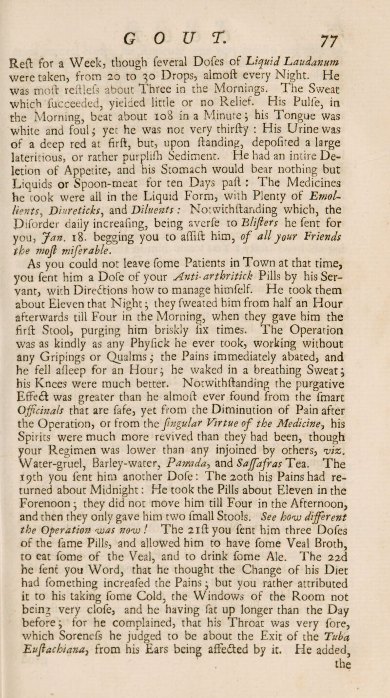 Red for a Week, though feveral Dofes of Liquid Laudanum were taken, from 20 to 30 Drops, almoft every Night. He was mod reftlels about Three in the Mornings. The Sweat which fucceeded, yielded little or no Relief. His Pulfe, in the Morning, beat about 108 in a Minute; his Tongue was white and foul; yet he was not very thirfty : His Urine was of a deep red at firft, but, upon ftanding, depofired a large lateritious, or rather purplifh Sediment. He had an intire De¬ letion of Appetite, and his Stomach would bear nothing but Liquids or Spoon-meat for ten Days pad : The Medicines he rook were all in the Liquid Form, with Plenty of EmoL befits^ Diureticks, and Diluents : Notwithstanding which, the Diforder daily increafing, being averfe to Blijlers he fent for you, Jan. 18. begging you to aflift him, of all your Friends the mofi miferable. As you could not leave fome Patients in Town at that time, you fent him a Dofe of your Anti- arthritick Pills by his Ser¬ vant, with Directions how to manage himfelf. He took them about Eleven that Night; theyfweated him from half an Hour afterwards till Four in the Morning, when they gave him the firft Stool, purging him briskly lix times. The Operation was as kindly as any Phyfick he ever took, working without any Gripings or Qualms; the Pains immediately abated, and he fell afleep for an Hour; he waked in a breathing Sweat; his Knees were much better. Notwithftanding the purgative EffeCf was greater than he almoft ever found from the fmart Officinals that are fafe, yet from the Diminution of Pain after the Operation, or from the fngular Virtue of the Medicine, his Spirits were much more revived than they had been, though your Regimen was lower than any injoined by others, 'viz. Water-gruel, Barley-water, Pairada, and Sajfafras Tea. The 19th you fent him another Dofe: The 20th his Pains had re¬ turned about Midnight: He took the Pills about Eleven in the Forenoon ; they did not move him till Four in the Afternoon, and then they only gave him two frnall Stools. See how different the Operation was now! The 2iftyou fent him three Dofes of the fame Pills, and allowed him to have fome Veal Broth, to eat fome of the Veal, and to drink fome Ale. The 22d he fent you Word, that he thought the Change of his Diet had fomething increafed the Pains; but you rather attributed it to his taking fome Cold, the Windows of the Room not bein^ very clofe, and he having fat up longer than the Day before; for he complained, that his Throat was very fore, which Sorenefs he judged to be about the Exit of the Tuba Euftachiana, from his Ears being affetted by it. fie added,