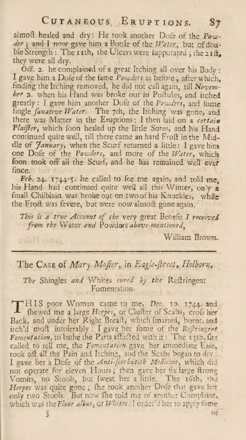 almoft healed and dry: He took another Dofe of the Pow¬ der ; and 1 now gave him a Bottle of the Waterbut of dou¬ ble Strength : The nth, the Ulcers were luppurated ; the 21 ft, they were all dry. Of?. 2. he complained of a great Itching all over his Body: I gave him a Dofe of the lame Powders as before, after which, finding the Itching removed, he did not call again, till Novem¬ ber 2. when his Hand was broke out in Puftules, and itched greatly : I gave him another Dofe of the Powders, and fome lingle fanative Water. The 7th, the Itching was gone, and there was Matter in the Eruptions: I then laid on a certain Plaijtcr, which loon healed up the little Sores, and his Hand continued quite well, till there came an hard Froft in the Mid¬ dle of January, when the Scurf returned a little: I gave him one Dofe of the Powders, and more of the Water, which foon took off all the Scurf, and he has remained well ever fince. Feb. 24. 1744-7. he called to fee me again, and told mea his Hand had continued quite well all this Winter, on'y a fmall Chilblain was broke oyt on two of his Knuckles, while the Froft was fevere, but were now almoft gone again. This is a true Account of the very great Benefit I received from the Water and Powdars above-mentioned, William Brown- The Case of Mary Mofier, in Eagie-Jlrect, Holbonu The Shingles and Whites cured by the Rcftringent Fomentation. THIS poor Woman came to me, Dec. 10. 1744. and fhewed me a large Herpes, or Gufter of Scabs, crofs her Back, and under her Pvight Bread, which fmarted, burnt, sni itch’d moft intolerably : I gave her fome of the Refringent Fomentation, to bathe the Parts affected with it: The 1 ;th, file called to tell me, the Fomentation gave her immediate Eafe, took oft all the Pain and Itching, and the Scabs began to dry: I gave her a Dofe of the Anti-fcorlutick Medicine, which did not operate for eleven Hours ,* then gave her fix large ftrong Vomits, no Stools, but fweat her a little. The idth, 'he