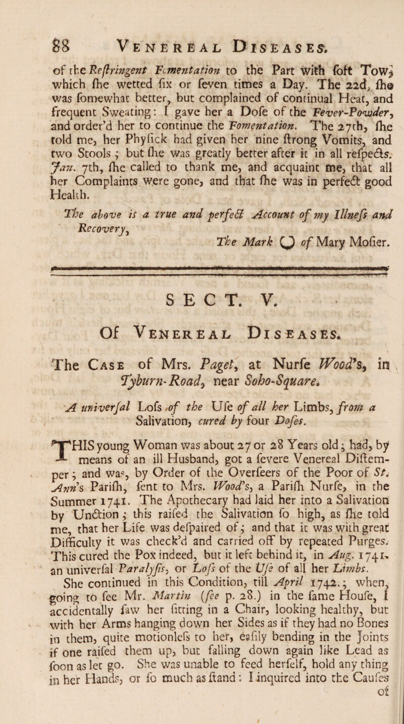 of the Refir'mgent Fomentation to the Part with (oft ToW$ which fhe wetted fix or feven times a Day. The 22d, ffi© was fomewhac better, but complained of continual Heat, and frequent Sweating: I gave her a Dofe of the Fever-Powder, and order’d her to continue the Fomentation. The 27th, fhe told me, her Phyiick had given her nine ftrong Vomits, and two Stools; but (lie was greatly better after it in all refpe&s. Jan. 7th, fhe called to thank me, and acquaint me, that all her Complaints were gone, and that ffie was in perfedt good Health. The above is a true and perfect Account of my Illnefs and Recovery, The Mark of Mary Mofier. SECT, V. Of Venereal Diseases* The Case of Mrs. Paget, at Nurfe Wood's, in , Tyburn-Road*, near Soho-Square* A tintverfal Lofs >of the Ufe of all her Limbs, from a Salivation, cured by four Dofes. THIS young Woman was about 27 or 28 Years old; had, by means of an ill Husband, got a fevere Venereal Diftem- per; and was, by Order of the Overfeers of the Poor of St, Anns Parifh, fent to Mrs. Wood's, a Parifh Nurfe, in the Summer 1741. The Apothecary had laid her into a Salivation by Undtion ,* this raifed the Salivation fo high, as fhe told me, that her Life was defpaired of; and that it was with great Difficulty it was check’d and carried off by repeated Purges. This cured the Pox indeed, but it left behind it, in Aug. 1741, an univerfal Paralyfs, or Lofs of the Vfi of all her Limbs. She continued in this Condition, tiller;'/ 1742.; when, going to fee Mr. Martin (fee p. 28.) in the fame Houfe, I accidentally faw her fitting in a Chair, looking healthy, but with her Arms hanging down her Sides as if they had no Bones in them, quite motionlefs to her, eafily bending in the joints if one raifed them up, but falling down again like Lead as foon as let go. She was unable to feed herfelf, hold any thing in her Hands, or fo much asftand: I inquired into the Caufes of /