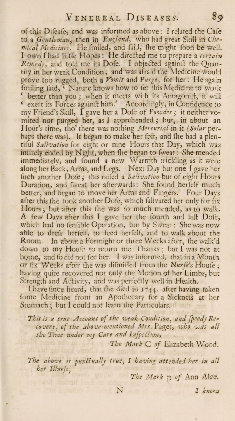 of this Difeafe, and was informed as above: I related the Cafe to a Gentleman, then in England, who had great Skill in Che¬ mical Medicines. He fmiled, and fa id, fhe might foon be well. I own f had lit tie Hopes : He dirc&ed me to prepare a certain Remedy, and told me its Dofe. I objected again!! the Quan¬ tity in her weak Condition; and was afraid the Medicine would prove too rugged, both a Vomit and Purge, for her: He again fmiling laid, c Nature knows how to let this Medicine to work c better than you; when it meets with its Antagonist, it will c exert its Forces again Id: him/ Accordingly, in Confidence to my Friend’s Skill, 1 gave her a Dofe of Powder; it neither vo¬ mited nor purged her, as 1 apprehended ; bur, in about an Hour’s time, tho’ there was nothing Mercurial in it (Solar per¬ haps there was). It began to make her fpit, and fhe had a plen¬ tiful Salivation for eight or nine Hours that Day, which was intirely ended by Night, when fhe began to fweat: She mended immediately, and found a new Warmth trickling as it were along her Back, Arms, and Legs. Next Day but one I gave her luch another Dofe; this raifed a Salivation but of eight Flours Duracion, and fweat her afterwards: She found herfelf much better, and began to move her Arms and Fingers. F’our Days after this ihe took another Dofe, which falivated her only for fix Hours; but after this Ihe was fo much mended, as to walk. A few Days after this I gave her the fourth and laft Dole, which had no fenlible Operation, bur by Sweat: She was now able to drefs herfelf, to feed herfelf, and to walk about the Room. In about a Fortnight or three Weeks after, fhe walk’d down to my Houfe to return me Thanks; but I was not ac home, and fo did not fee her. I was informed, that in a Month or (ix Weeks after fhe was difmilTed from the Nurfe’s Floufe ; having quite recovered not only the Motion of her Limbs, hue Strength and Activity, and was perfectly well in Health. I havefince heard, that fhe died in 1744- after having taken fome Medicine from an Apothecary for a Sicknefs at her Stomach; but I could not learn the Particulars. This is a true Account of the weak Condition, and fpeedy Re¬ covery of the above-mentioned Mrs. Paget, who was all the Time under viy Care and l?/J’pefiio?i, The Mark C of Elizabeth Wood. 7 he above is gun finally true, I having attended her in all her lllncjs, The Mark p of Ann Alee. N 1 knovj