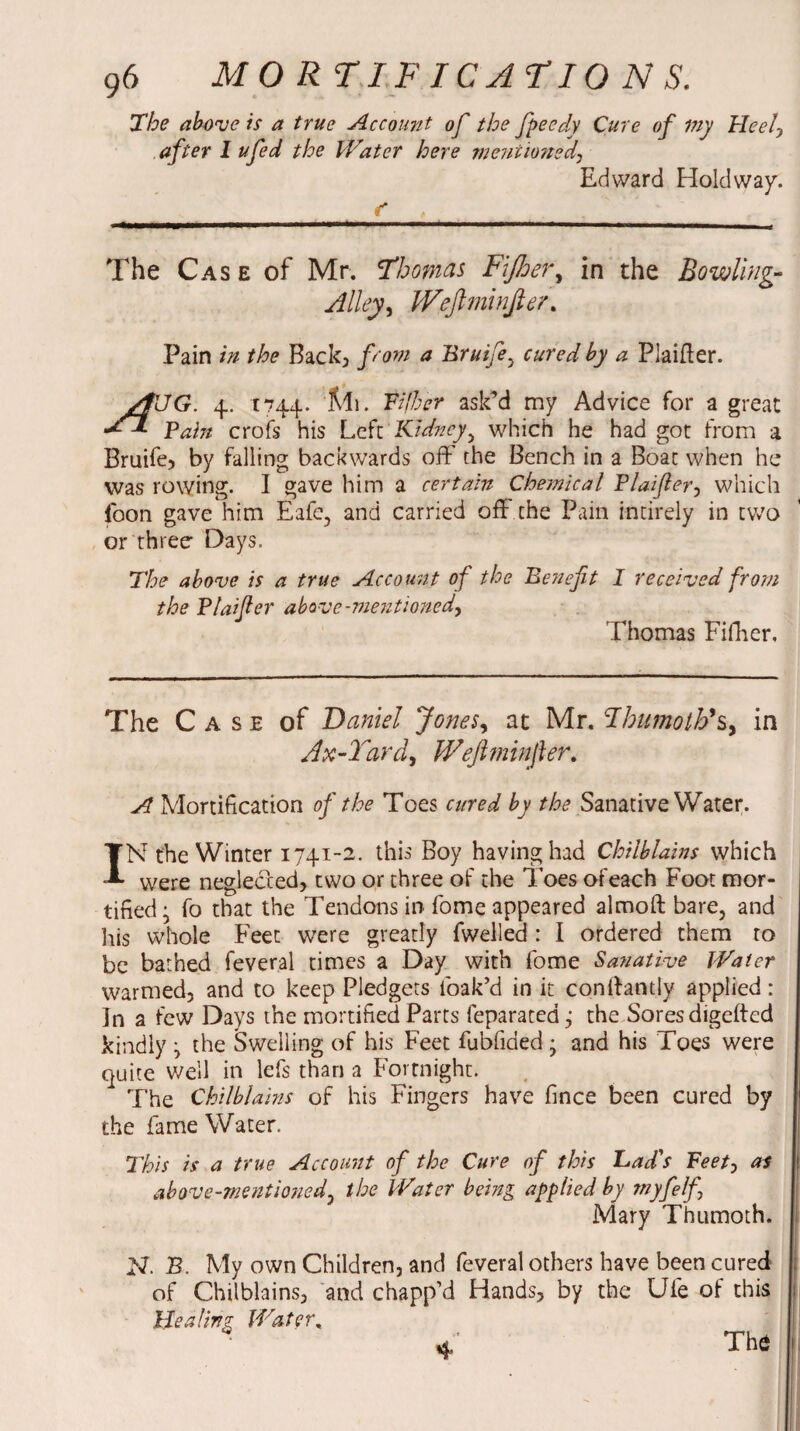 The above is a true Account of the fpeedy Cure of my Heel, after I ufed the Water here mentioned, Edward Holdway. The Cas e of Mr. 'Thomas Fijher, in the Bowling- Alley, Weftminfier. Pain in the Back, from a Bruife, cured by a Plaifler. /t\JG. 4. 1744. 'Mi. Tiller ask’d my Advice for a great Tain crofs his Left Kidney, which he had got from a Bruife, by falling backwards off the Bench in a Boat when he Was rowing. I gave him a certain Chemical Plaifer, which foon gave him Eafe, and carried off the Pain intirely in two or three Days. The above is a true Account of the Benefit I received from the Plaifier above-mentioned, Thomas Fifher. The Case of Daniel Jones, at Mr. Hhumoth'Sy in Ax-Yard, Weftminfier. A Mortification of the Toes cured by the Sanative Water. IN the Winter 1741-2. this Boy having had Chilblains which were neglected, two or three of the Toes ofeach Foot mor¬ tified • fo that the Tendons in fome appeared almoft bare, and his whole Feet were greatly fwelled: I ordered them to be bathed feveral times a Day with fome Sanative Water warmed, and to keep Pledgets loak’d in it conffantly applied: In a few Days the mortified Parts feparated; the Soresdigefted kindly j the Swelling of his Feet fubfided • and his Toes were quite well in lefs than a Fortnight. The Chilblains of his Fingers have fince been cured by the fame Water. This is a true Account of the Cure of this bad's Feetj as above-mentioned, the Water being applied by myfelf-\ Mary Thumoth. N. B. My own Children, and feveral others have been cured of Chilblains, and chapp’d Hands, by the Ule of this Healing Water, 4