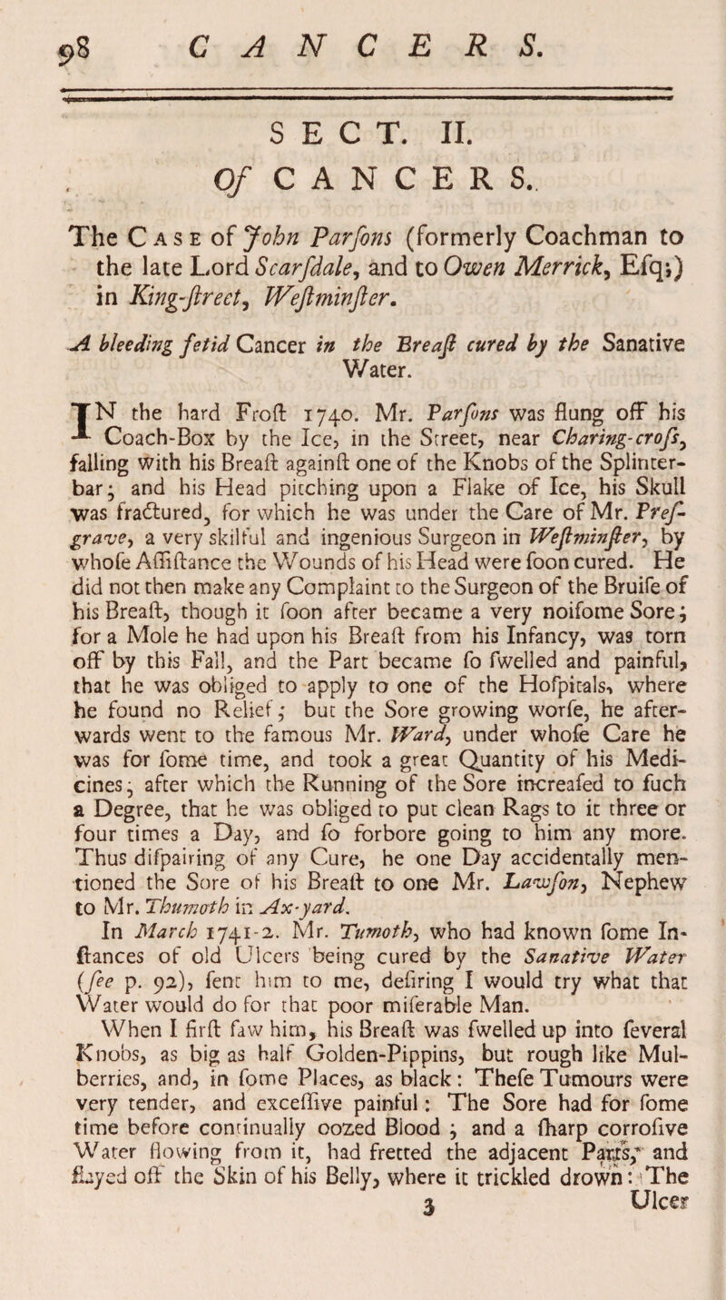 c>8 CANCERS. SECT. II. O/CANCERS,, The Case of John Parfons (formerly Coachman to the late Lord Scarfdale, and to Owen Merrick, Efqj) in King-ftrect, JVeJlminJier. A bleeding fetid Cancer in the Ereajl cured by the Sanative Water. TN the hard Froft 1740. Mr. Tar fans was flung off his Coach-Box by the Ice, in the Street, near Charing-crofs^ falling with his Bread againft one of the Knobs of the Splinter- bar; and his Head pitching upon a Flake of Ice, his Skull was fradftured, for which he was under the Care of Mr. Pref grave, a very skilful and ingenious Surgeon in Wejlminfier, by whole Afliftance the Wounds of his Head were foon cured. He did not then make any Complaint to the Surgeon of the Bruife of his Breaft, though it foon after became a very noifomeSore; for a Mole he had upon his Breaft from his Infancy, was torn off by this Fall, and the Part became fo fwelled and painful, that he was obliged to apply to one of the Hofpicals, where he found no Relief 4 but the Sore growing worfe, he after¬ wards went to the famous Mr. Ward, under whofe Care he was for fome time, and took a great Quantity of his Medi¬ cines, after which the Running of the Sore increafed to fuch a Degree, that he was obliged to put clean Rags to it three or four times a Day, and fo forbore going to him any more. Thus difpairing of any Cure, he one Day accidentally men¬ tioned the Sore oi his Breaft to one Mr. Lawfon, Nephew to Mr. Thumoth in Ax-yard. In March 1741-2. Mr. Timothy who had known fome In- fiances of old Ulcers being cured by the Sanative Water (fee p. 92), lent him to me, defiring I would try what that Water would do for that poor miferable Man. When I firft faw him, his Breaft was fwelled up into feveral Knobs, as big as half Golden-Pippins, but rough like Mul¬ berries, and, in fome Places, as black: Thefe Tumours were very tender, and exceffive painful: The Sore had for fome time before continually oozed Blood ; and a fharp corroftve Water flowing from it, had fretted the adjacent Pasts/ and flayed oft the Skin of his Belly, where it trickled drown: The 3 Ulcer