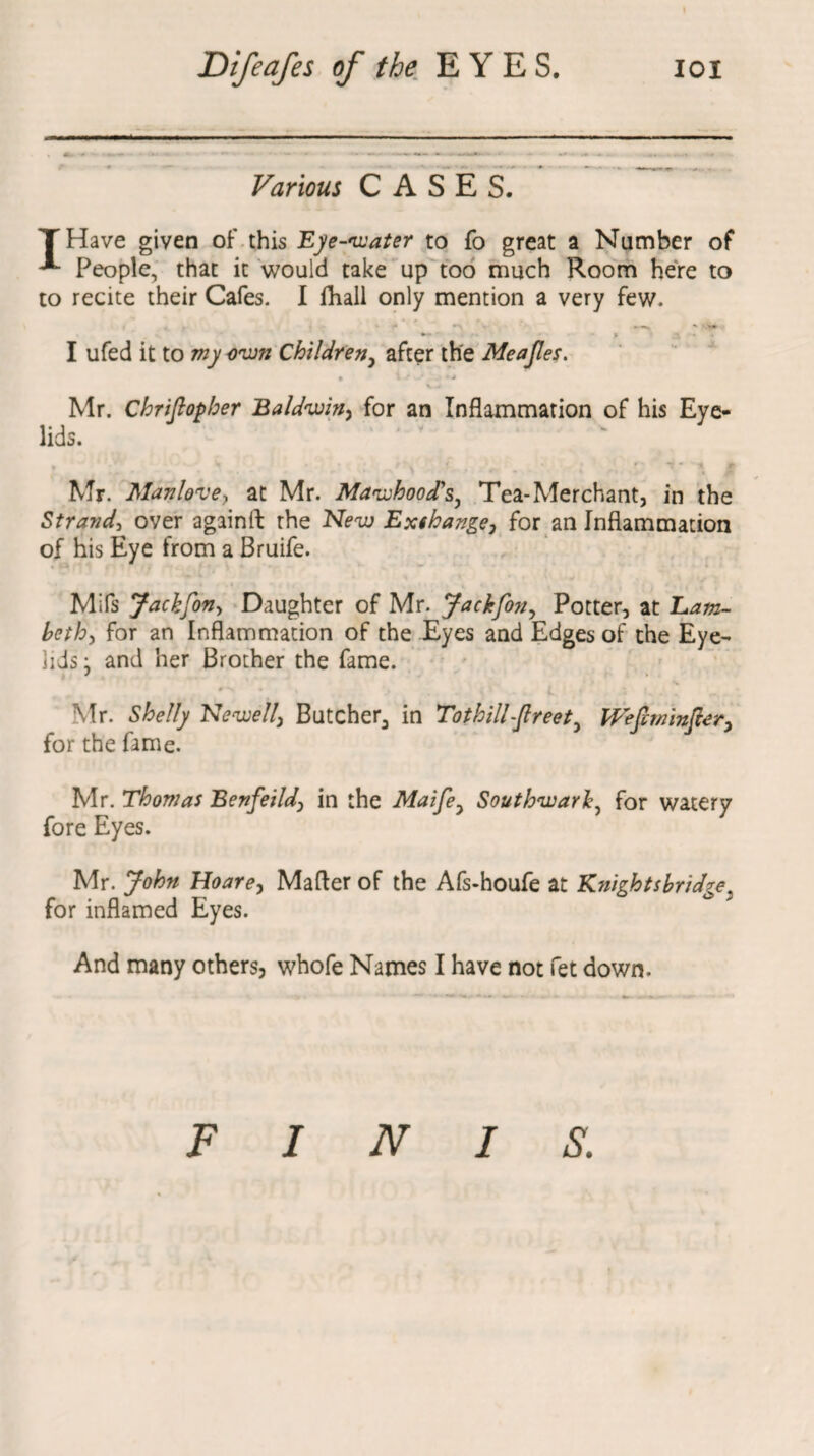 Various CASES. THave given of this Eye-water to fo great a Number of People, that it would take up too much Room here to to recite their Cafes. I fhall only mention a very few. I* ’ *\ *.-s ' V** > I ufed it to my own Childreny after the Meajles. • 1/ • K-.Jt Mr. Chrifiopher Baldwin, for an Inflammation of his Eye¬ lids. Mr. Manlove-f at Mr. Mawhood’s, Tea-Merchant, in the Strand, over againft the New Exthange, for an Inflammation of his Eye from a Bruife. Mifs Jachfon> Daughter of Mr. Jackfon, Potter, at Eam- beth, for an Inflammation of the Eyes and Edges of the Eye- lids} and her Brother the fame. Mr. Shelly Newell\ Butcher^ in Tothill-ftreet Weft winter* for the fame. Mr. Thomas Benfeild, in the Maifey Southwark, for watery fore Eyes. Mr. John Hoare, Mafler of the Afs-houfe at Knightsbridge; for inflamed Eyes. And many others, whofe Names I have not fet down. FINIS.