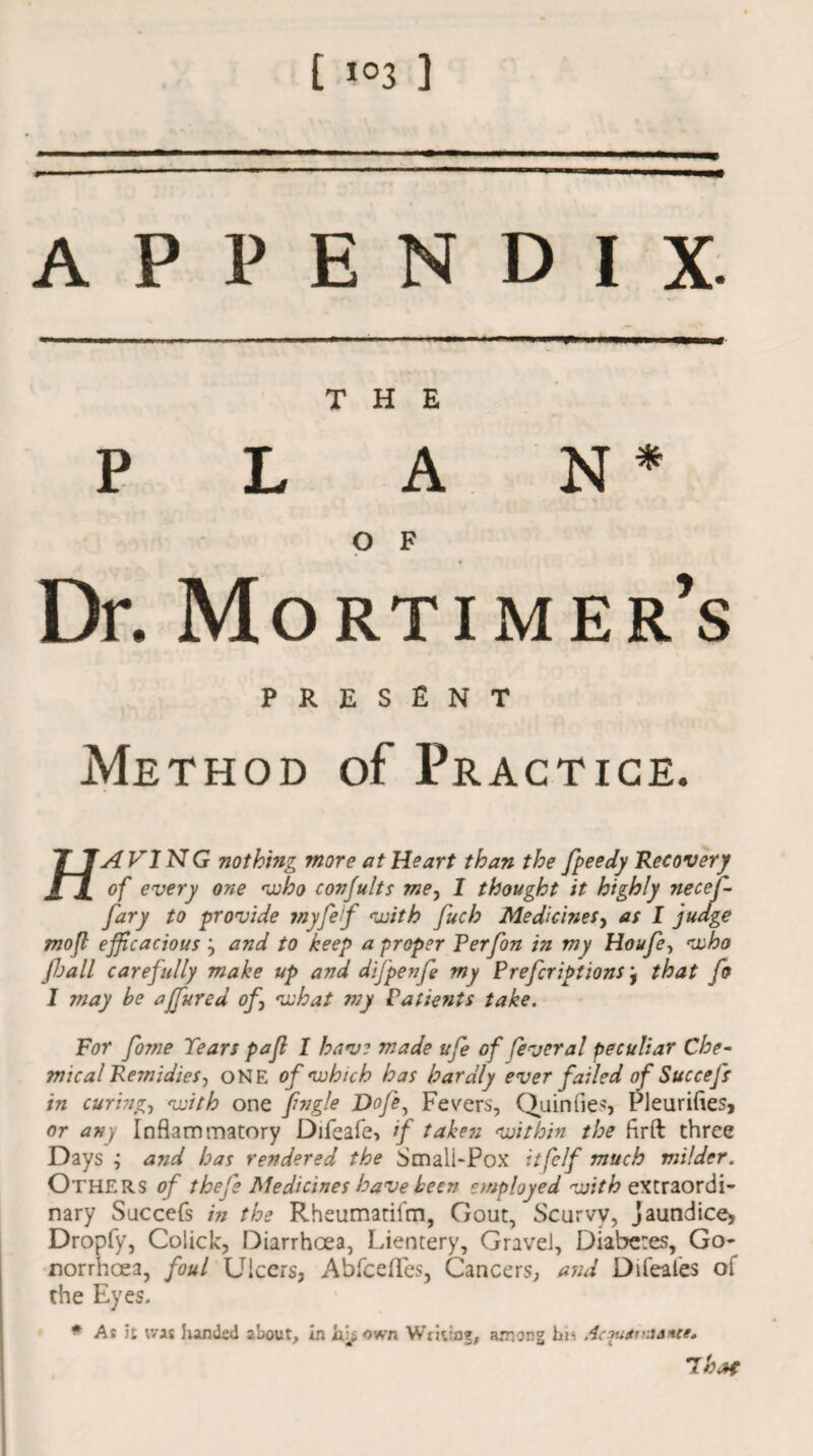 t i°3 ] APPENDIX. THE PLAN* •k. O F Dr. Mortimer’s PRESENT Method of Practice. TJT AVI N G nothing more at Heart than the fpeedy Recovery of every one who conjults me, 1 thought it highly necej- fary to provide myfef with fuch MedicineSy as I judge mofl efficacious j and to keep a proper Perfon in my Houfe, who Jhall carefully make up and difpenfe my Prefcriptions j that fo I may he ajfured of\ what my Patients take. For fome Tears pajl I have made ufe of feveral peculiar Che¬ mical Remidies-) ONE of which has hardly ever failed of Succefs in curingy with one fngle Doff Fevers, Quin lies, Pleurifles, or any Inflammatory Difeafe, if taken within the firft three Days ; and has rendered the Smali-Pox itfelf much milder. Others of thefe Medicines have keen employed with extraordi¬ nary Succefs in the Rheumatifm, Gout, Scurvy, jaundice, Dropfy, Colick, Diarrhoea, Lientery, Gravel, Diabetes, Go¬ norrhoea, foul Ulcers, Abfceflfes, Cancers, and Difeales of the Eyes. * As it was handed about, in Writing, among bis Ac^u^tnsantt, T hat