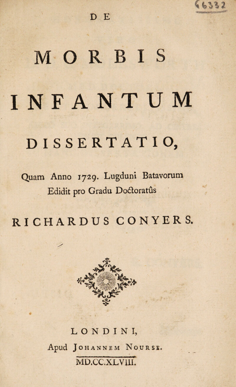 D E - > ' A % MORBIS INFANTUM DISSERTATIO, Quam Anno 1729. Lugduni Batavorum Edidit pro Gradu Dodtoratus RI CHARDUS CONYERS. L O N D I N I, Apud JOHANNEM NOURSE. MD.CC.XLVUI.