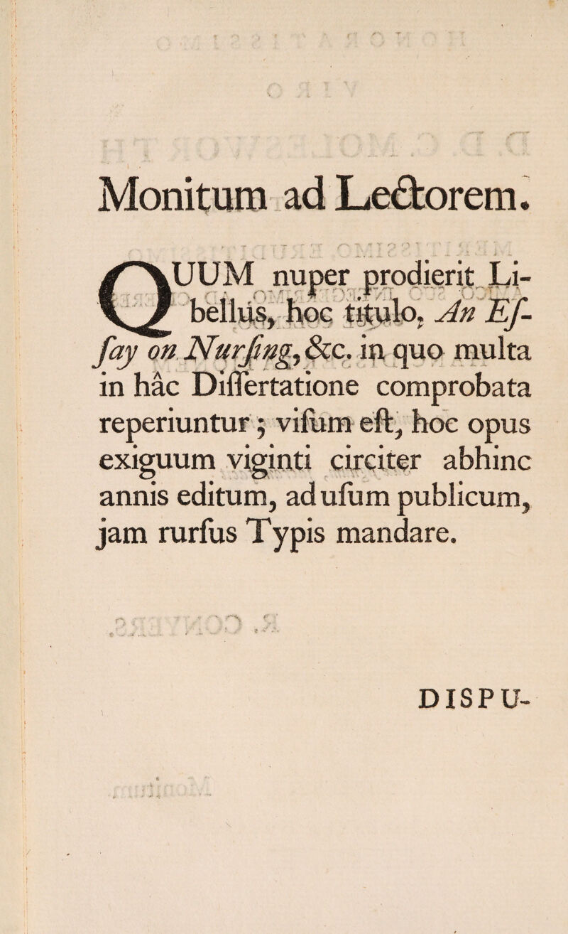 Monitura adLe&orem. XUUM nuper prodierit Li- _ bellus, hoc titulo, An Ef- fay on Nurfing, &c. in. quo multa in hac Dilfertatione comprobata reperiuntur; vifom eft, hoc opus exiguum viginti circiter abhinc annis editum, adufum publicum, jam rurfus Typis mandare. DISPU-