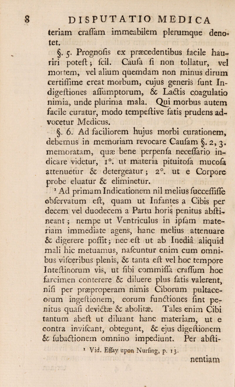 teriam craflam immeabilem plerumque deno¬ tet. §. 5. Prognofis ex praecedentibus facile hau¬ riri poteft > fcil. Caufa fi non tollatur, vel mortem, vel alium quemdam non minus dirum certiffime creat morbum, cujus generis funt In- digeftiones afiumptorum, & Ladftis coagulatio nimia, unde plurima mala. Qui morbus autem facile curatur, modo tempeftive fatis prudens ad¬ vocetur Medicus. §. 6. Ad faciliorem hujus morbi curationem, debemus in memoriam revocare Caufam §. 2, 3. memoratam, quas bene perpenfa neceflario in¬ dicare videtur, i°. ut materia pituitofa mucofa attenuetur & detergeatur; 20. ut e Corpore probe eluatur & eliminetur. 1 Ad primam Indicationem nil melius fucceflifle obfervatum eft, quam ut Infantes a Cibis per decem vel duodecem a Partu horis penitus abfti- neant; nempe ut Ventriculus in ipfam mate¬ riam immediate agens, hanc melius attenuare & digerere pofiit; nec eft ut ab Inedia aliquid mali hic metuamus, nafcuntur enim cum omni¬ bus vifceribus plenis, & tanta eft vel hoc tempore Inteftinorum vis, ut fibi commiffa cratium hoc farcimen conterere & diluere pius fatis valerent, nifi per praeproperam nimis Ciborum pultace- orum ingeftionem, eorum fundliones fint pe¬ nitus quafi devidfoe & abolitae. Tales enim Cibi tantum abeft ut diluant hanc materiam, ut e contra invifcant, obtegunt, & ejus digeftionem & fubadtionem omnino impediunt. Per abfti- 1 Vid. Eifay upon Nurfing, p. 13. nentiam