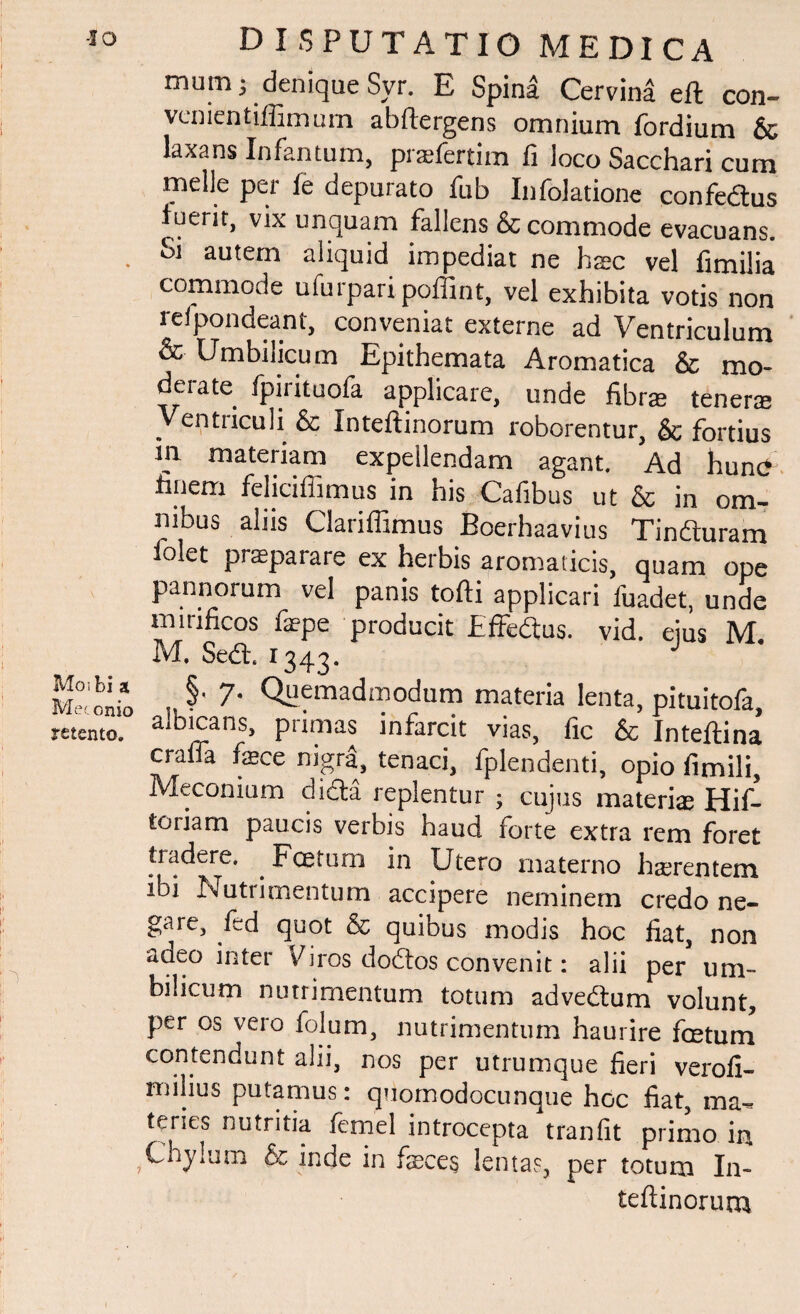 -IO Moi bi a Meconio retento. disputatio medica mumj denique Syr. E Spina Cervina eft con- vcmentiffimum abftergens omnium fordium & laxans Infamum, prafertim fi loco Sacchari cum meile per fe depurato fub Infolatione confedlus luerit, vix unquam fallens & commode evacuans. Si autem aliquid impediat ne haec vel fimilia commode ufurparipoffint, vel exhibita votis non refpondeant, conveniat externe ad Ventriculum & Umbilicum Epithemata Aromatica & mo¬ derate fpirituofa applicare, unde fibra; tenera Ventriculi & Inteftinorum roborentur, & fortius m materiam expellendam agant. Ad hunt* finem feliciffimus in his Cafibus ut & in om¬ nibus aliis Clariflimus Boerhaavius Tindturam folet praparare ex herbis aromaticis, quam ope pannorum vel panis tofti applicari fuadet, unde mirrficos faepe producit Effedtus. vid. eius M M. Sedt, 1343. J §. 7. Quemadmodum materia lenta, pituitofa, albicans, primas infarcit vias, fic & Inteftina crafla fece nigra, tenaci, fplendenti, opio fimili, Meconium dicta replentur ; cujus materias Hif- toriam paucis verbis haud forte extra rem foret tradere. Fcetum in Utero materno haerentem ibi Nutrimentum accipere neminem credo ne¬ gare, fcd quot & quibus modis hoc fiat, non adeo inter Viros dodtos convenit: alii per um¬ bilicum nutrimentum totum advedtum volunt, per os vero folum, nutrimentum haurire fcetum contendunt alii, nos per utrumque fieri verofi- milius putamus: quornodocunque hoc fiat, ma¬ teries nutritia femel introcepta tranfit primo irt .Chylum & inde in feces lentas, per totum In- teftinorum