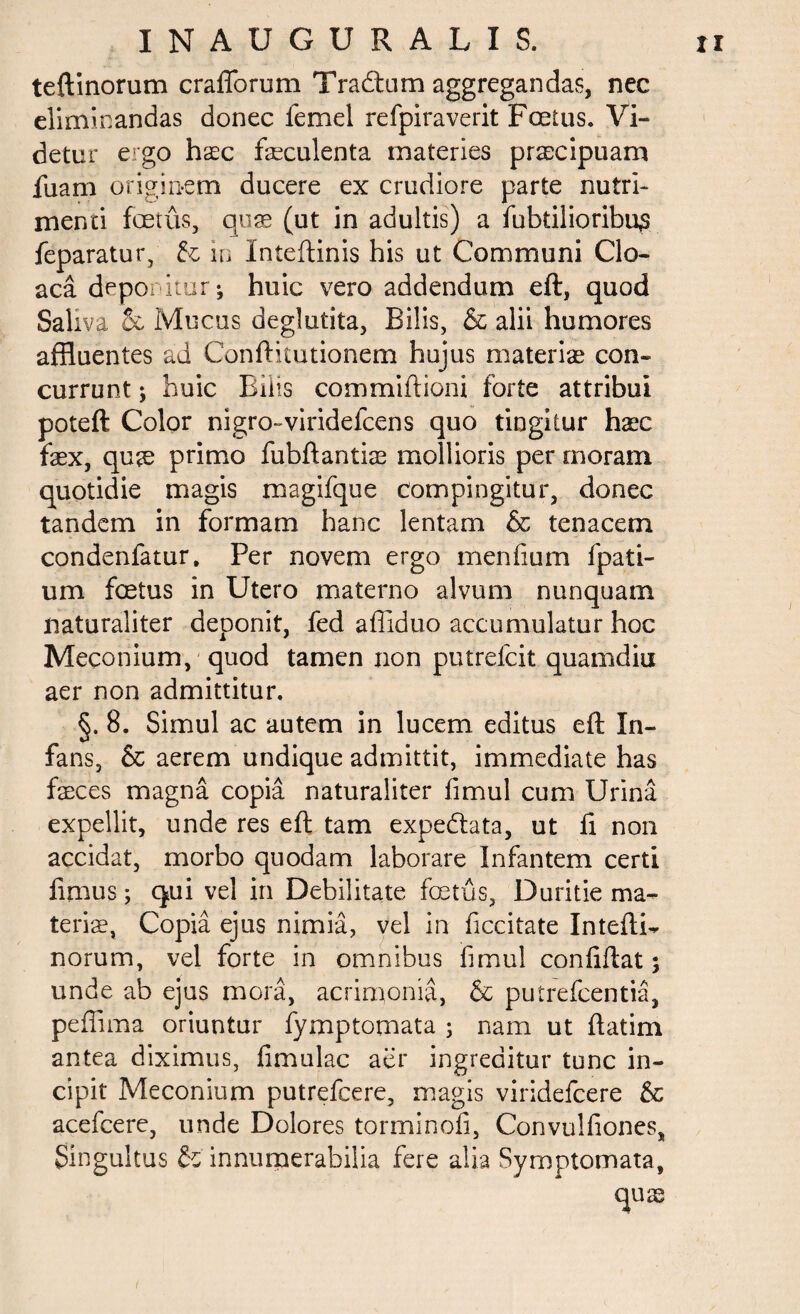 teftinorum crafforum Tradam aggregandas, nec eliminandas donec femel refpiraverit Foetus. Vi¬ detur ergo hxc feculenta materies prascipuam fuam originem ducere ex crudiore parte nutri¬ menti foetus, quas (ut in adultis) a fubtilioribus feparatur, & in Inteftinis his ut Communi Clo¬ aca deponitur-, huic vero addendum eft, quod Saliva & Mucus deglutita, Bilis, & alii humores affluentes ad Confricationem hujus materiae con¬ currunt ; huic Bilis commiftioni forte attribui poteft Color nigro-viridefcens quo tingitur haec fex, quae primo fubftantfe mollioris per moram quotidie magis magifque compingitur, donec tandem in formam hanc lentam & tenacem condenfatur. Per novem ergo menfium fpati- um foetus in Utero materno alvum nunquam naturaliter deponit, fed affiduo accumulatur hoc Meconium, quod tamen non putrefcit quamdiu aer non admittitur. §. 8. Simul ac autem in lucem editus eft In¬ fans, & aerem undique admittit, immediate has feces magna copia naturaliter fimul cum Urina expellit, unde res eft tam expedtata, ut fi non accidat, morbo quodam laborare Infantem certi fimus; qui vel in Debilitate foetus, Duritie ma¬ teris, Copia ejus nimia, vel in ficcitate Intefti^ norum, vel forte in omnibus fimul confiftat; unde ab ejus mora, acrimonia, & putrefcentia, peffima oriuntur fymptomata ; nam ut ftatim antea diximus, fimulac aer ingreditur tunc in¬ cipit Meconium putrefcere, magis viridefcere & acefcere, unde Dolores torminofi, Convulfiones, Singultus & innumerabilia fere alia Symptomata,