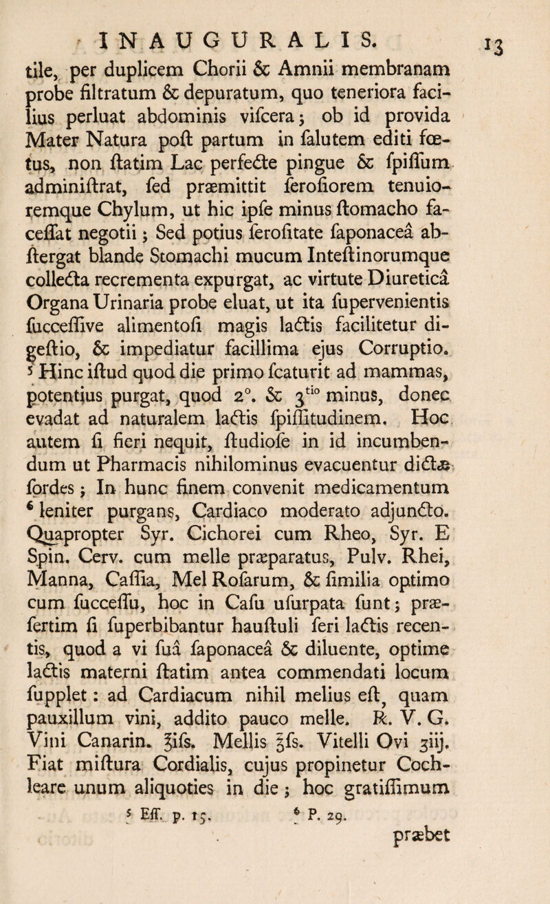 tile, per duplicem Chorii & Amnii membranam probe filtratum & depuratum, quo teneriora faci¬ lius perluat abdominis vifceraj ob id provida Mater Natura poft partum in falutem editi foe¬ tus, non ftatim Lac perfedte pingue & fpifium adminiftrat, fed praemittit ferofiorem tenuio- remque Chylum, ut hic ipfe minus ftomacho fa- ceflat negotii; Sed potius lerofitate faponacea ab- ftergat blande Stomachi mucum Inteftinorumque colledta recrementa expurgat, ac virtute Diuretica Organa Urinaria probe eluat, ut ita fupervenientis fucceffive alimentofi magis ladtis facilitetur di- geftio, & impediatur facillima ejus Corruptio. 5 Hinc iftud quod die primo fcaturit ad mammas, potentius purgat, quod 2°. & 3tl0 minus, donec evadat ad naturalem laffcis fpiffitudinem, Hoc autem fi fieri nequit, ftudiofe in id incumben¬ dum ut Pharmacis nihilominus evacuentur didte fordes 5 In hunc finem convenit medicamentum € leniter purgans, Cardiaco moderato adjundto» Quapropter Syr. Cichorei cum Rheo, Syr. E Spin. Cerv. cum meile praeparatus, Pulv. Rhei, Manna, Cafiia, Mei Rofarum, & fimilia optimo cum fucceffu, hoc in Cafu ufurpata funt; prae- fertim fi fuperbibantur hauftuli feri ladlis recen¬ tis, quod a vi fua faponacea & diluente, optime ladtis materni ftatim antea commendati locum fupplet: ad Cardiacum nihil melius eft? quam pauxillum vini, addito pauco meile. R. V. G, Vini Canarin. §ifs. Mellis |fs. Vitelli Ovi ^iij. Fiat miftura Cordialis, cujus propinetur Coch¬ leare unum aliquoties in die; hoc gratiffimum 5 Eff. p. 15. 6 P, 29. prsebet