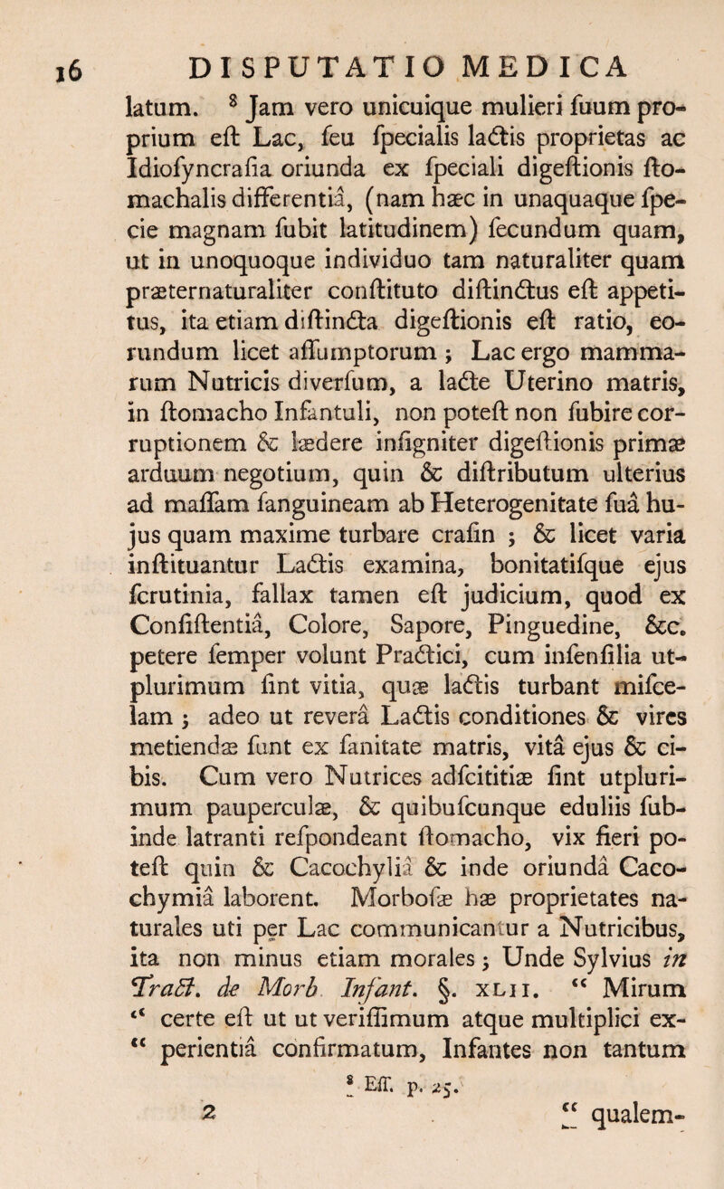 latum. 8 Jam vero unicuique mulieri fuum pro¬ prium eft Lac, feu fpecialis ladtis proprietas ac Idiofyncrafia oriunda ex fpeciali digeftionis fto- machalis differentia, (nam haec in unaquaque fpe- cie magnam fubit latitudinem) fecundum quam, ut in unoquoque individuo tam naturaliter quam praeternaturaliter conftituto diftindtus eft appeti¬ tus, ita etiam diftindta digeftionis eft ratio, eo¬ rundum licet affumptorum ; Lac ergo mamma¬ rum Nutricis diverfum, a ladte Uterino matris, in ftomacho Infantuli, non poteft non fubire cor¬ ruptionem & laedere infigniter digeftionis primae arduum negotium, quin & diftributum ulterius ad maffam fanguineam ab Heterogenitate fua hu¬ jus quam maxime turbare crafin ; & licet varia inftituantur Ladtis examina, bonitatifque ejus fcrutinia, fallax tamen eft judicium, quod ex Confiftentia, Colore, Sapore, Pinguedine, &c. petere femper volunt Pradtici, cum infenfilia ut- plurimum fint vitia, qu® ladlis turbant mifce- lam 5 adeo ut revera Ladtis conditiones & vires metiend® funt ex fanitate matris, vita ejus & ci¬ bis. Cum vero Nutrices adfeititi® fint utpluri- mum paupercul®, & quibufeunque eduliis fub- inde latranti refpondeant ftomacho, vix fieri po¬ teft quin & Cacoehylia & inde oriunda Caco- chymia laborent. Morbof® h® proprietates na¬ turales uti per Lac communicantur a Nutricibus, ita non minus etiam morales; Unde Sylvius in 'Tratt. de Morb. Infant. §. xlii. “ Mirum c< certe eft ut ut veriflimum atque multiplici ex- <c perientia confirmatum. Infantes non tantum 8 Eff. p, 25. “ qualem- 2