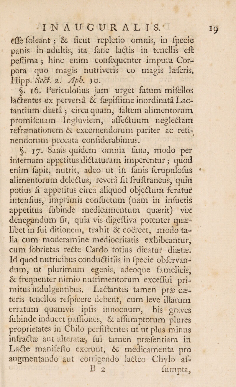 effe foleant ; & ficut repletio omnis, in fpecie panis in adultis, ita fane la&is in tenellis eft peffima ; hinc enim confequenter impura Cor¬ pora quo magis nutriveris eo magis Iseferis. Hipp. SeB. 2. Apb. io. §. 16. Periculofms jam urget fatum mifellos ladtentes ex perversa & faepifiirae inordinata Lac¬ tantium diaeta ; circa quam, faltem alimentorum promifcuam Ingluviem, affedtuum negledlam refraenationem & excernendorum pariter ac reti¬ nendorum peccata confiderabimus. §. 17. Sanis quidem omnia fana, modo per internam appetitus didlaturam imperentur; quod enim fapit, nutrit, adeo ut in fanis fcrupulofus alimentorum deledtus, revera fit fruftraneus, quin potius fi appetitus circa aliquod objedtum feratur intenfius, imprimis confiietum (nam in infuetis appetitus fubinde medicamentum quaerit) vix denegandum fit, quia vis digeftiva potenter quas¬ libet in fui ditionem, trahit & coercet, modo ta¬ lia cum moderamine mediocritatis exhibeantur, cum fobrietas redte Cardo totius dicatur diaetae. Id quod nutricibus condudtitiis in fpecie obfervan- dum, ut plurimum egenis, adeoque famelicis, & frequenter nimio nutrimentorum exceffui pri¬ mitus indulgentibus. Ladtantes tamen prae ese- teris tenellos refpicere debent, cum leve illarum erratum quamvis ipfis innocuum, his graves fubinde inducet pafiiones, & afllxraptorum plures proprietates in Chilo perfiftentes ut ut plus minus infradta) aut alteratae, fui tamen pr^efentiam in Ladte manifefio exerunt, & medicamenta pro augmentando aut corrigendo ladleo Chylo ai~ B 2 fu rapta.