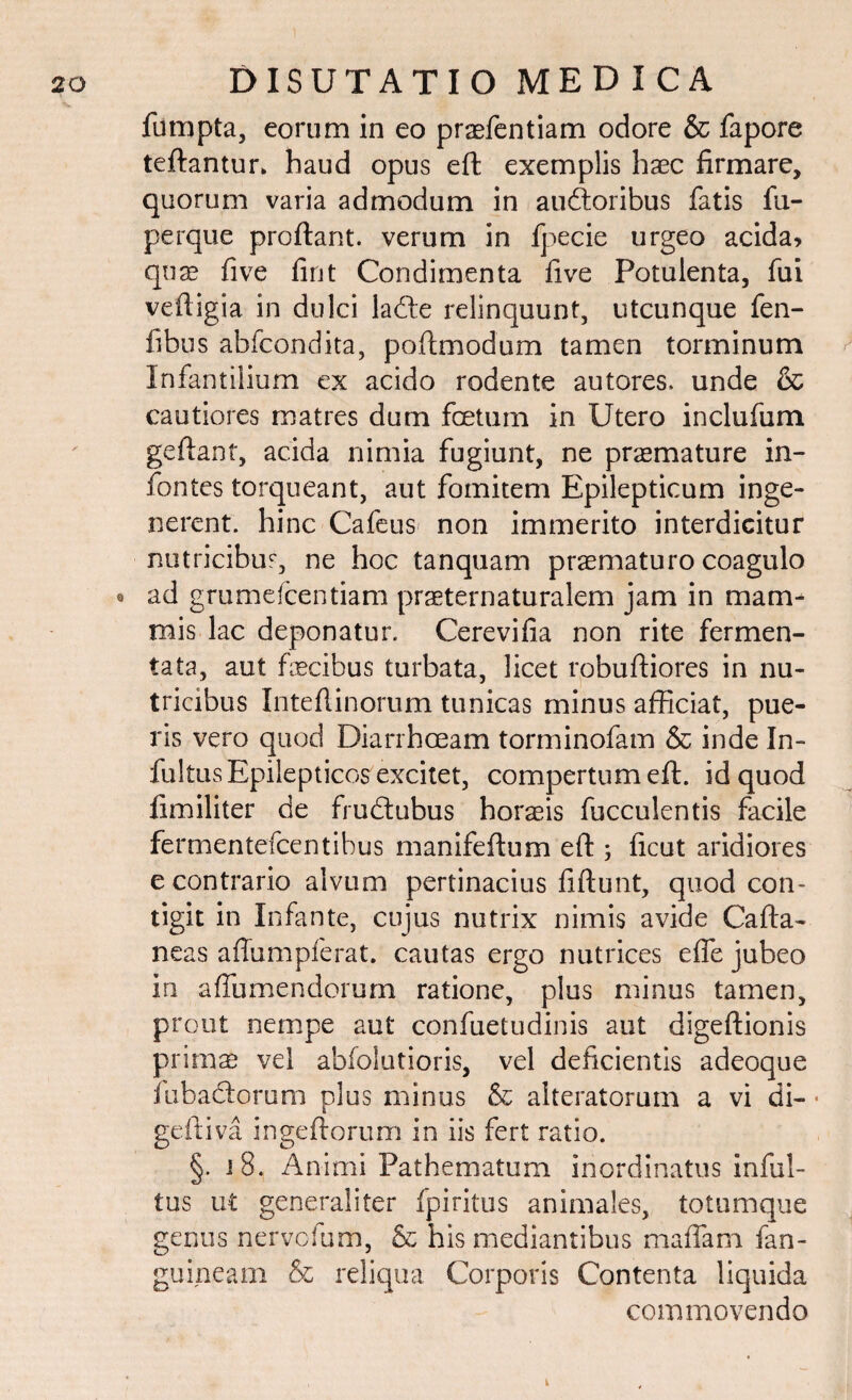 fumpta, eorum in eo prasfentiam odore & fapore teftantur» haud opus eft exemplis haec firmare, quorum varia admodum in auftoribus fatis fu- perque proflant, verum in fpecie urgeo acida, qua? five fint Condimenta five Potulenta, fui vefligia in dulci ladte relinquunt, utcunque fen- fibus abfcondita, poftmodum tamen torminum Infantilium ex acido rodente autores. unde & cautiores matres dum foetum in Utero inclufum gefianf, acida nimia fugiunt, ne praemature in- fontes torqueant, aut fomitem Epilepticum inge¬ nerent. hinc Cafeus non immerito interdicitur nutricibus, ne hoc tanquam praematuro coagulo o ad grumefcentiam praeternaturalem jam in mam¬ mis lac deponatur. Cerevifia non rite fermen¬ tata, aut flecibus turbata, licet robufliores in nu¬ tricibus Inteflinorum tunicas minus afficiat, pue¬ ris vero quod Diarrhoeam torminofam & inde In¬ fui tus Epilepticos excitet, compertum eft. id quod fimiliter de fru&ubus horaeis fucculentis facile fermentefcentibus manifeftum eft ; ficut aridiores e contrario alvum pertinacius fiftunt, quod con¬ tigit in Infante, cujus nutrix nimis avide Cafta- neas aftumpferat. cautas ergo nutrices effe jubeo in affumendorum ratione, plus minus tamen, prout nempe aut confuetudinis aut digeftionis prima? vel abfolutioris, vel deficientis adeoque fabaciorum plus minus & alteratorum a vi di- ■ geftiva ingeftorum in iis fert ratio. §. i 8. Animi Pathematum inordinatus infid¬ ius ut generaliter fpiritus animales, totumque genus nervofum, & his mediantibus maffam fan- guineam & reliqua Corporis Contenta liquida commovendo
