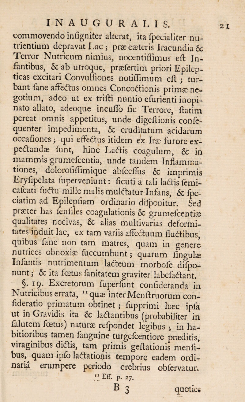 commovendo infigniter alterat, ita fpecialiter nu¬ trientium depravat Lac; prae beteris Iracundia & Terror Nutricum nimius, nocentiffimus eft In¬ fantibus, & ab utroque, praefertim priori Epilep¬ ticas excitari Convulfiones notiffimum eft ; tur¬ bant lane affedus omnes Concodionis prim® ne¬ gotium, adeo ut ex trifti nuntio efurienti inopi¬ nato allato, adeoque incuifo fic Terrore, ftatim pereat omnis appetitus, unde digeftionis confe- quenter impedimenta, & cruditatum acidarum occafiones; qui efFedus itidem ex Ira3 furore ex- pedandae funt, hinc Ladis coagulum, & in mammis grumefcentia, unde tandem Inflamma¬ tiones, dolorofiffimique abfceffus & imprimis Eryfipelata fuperveniunt: ficuti a tali ladis femi- cafeati fudu mille malis muldatur Infans, & fpe- ciatim ad Epilepfiam ordinario dilponitur. Sed pi®ter has fenflles coagulationis & grumefcenti® qualitates nocivas, & alias multivarias deformi¬ tates induit lac, ex tam variis affeduum fiudibus, quibus fane non tam matres, quam in genere nutrices obnoxi® fuccumbunt; quarum fingul® Infantis nutrimentum ladeum morbofe difpo- nunt; & ita foetus ianitatem graviter labefadant. §. 19. Excretorum fuperfunt confideranda in Nutricibus errata, 11 qu® inter Menftruorum con- fideratio primatum obtinet; fupprimi h®c ipfa ut in Gravidis ita & ladantibus (probabiliter in falutem foetus) natur® refpondet legibus ; in ha¬ bitioribus tamen fanguine turgefcentiore praeditis, viraginibus didis, tam primis geftationis menft- bus, quam ipfb ladationis tempore eadem ordi¬ naria erumpere periodo crebrius obfervatur. 11 EfT. p. 27.