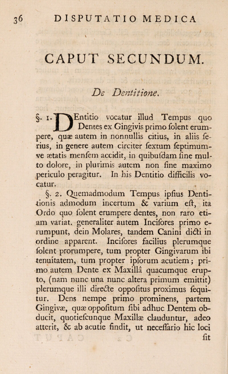CAPUT SECUNDUM. De Dentitione. §. i-T^Entitio vocatur illud Tempus quo Dentes ex Gingivis primo folent erum-” pere, quae autem in nonnullis citius, in aliis fe¬ rius, in genere autem circiter fextum feptimum- ve aetatis menfem accidit, in quibufdam fine mul¬ to dolore, in plurimis autem non fine maximo periculo peragitur. In his Dentitio difficilis vo¬ catur. §. 2. Quemadmodum Tempus ipfius Denti¬ tionis admodum incertum & varium eft, ita Ordo quo folent erumpere dentes, non raro eti¬ am variat, generaliter autem Incifores primo e- rumpunt, dein Molares, tandem Canini didti in ordine apparent. Incifores facilius plerumque folent prorumpere, tum propter Gingivarum ibi tenuitatem, tum propter ipforum acutiem; pri¬ mo autem Dente ex Maxilla quacumque erup¬ to, (nam nunc una nunc altera primum emittit) plerumque illi direfte oppofitus proximus fequi- tur. Dens nempe primo prominens, partem Gingivae, quae oppofitum fibi adhuc Dentem ob¬ ducit, quotiefcunque Maxillae clauduntur, adeo atterit, & ab acutie findit, ut neceilario hic loci fit