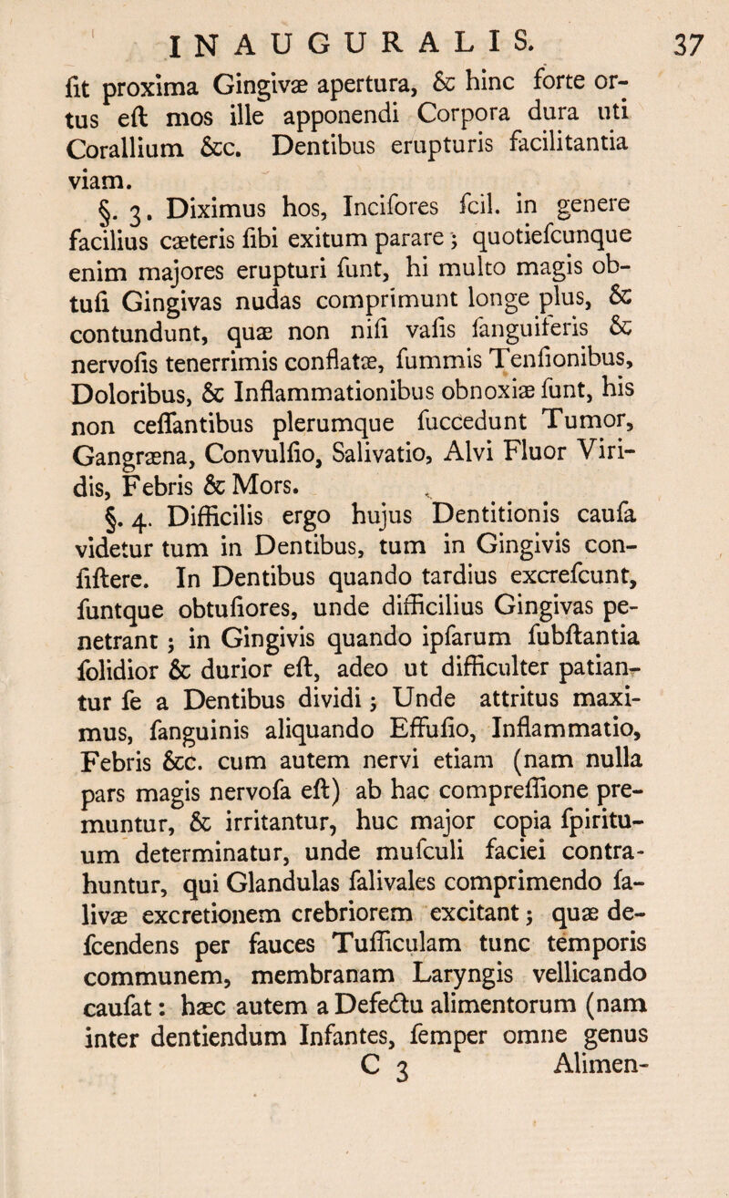 fit proxima Gingivae apertura, & hinc forte or¬ tus eft mos ille apponendi Corpora dura uti Corallium &c. Dentibus erupturis facilitantia viam. §. 3. Diximus hos, Incifores fcil. in genere facilius caeteris fibi exitum parare ; quotiefcunque enim majores erupturi funt, hi multo magis ob- tufi Gingivas nudas comprimunt longe plus, & contundunt, quae non nifi vafis fanguiferis & nervofis tenerrimis conflatae, fummis Tenfionibus, Doloribus, & Inflammationibus obnoxiae funt, his non ceflantibus plerumque fuccedunt Tumor, Gangraena, Convulfio, Salivatio, Alvi Fluor Viri¬ dis, Febris &Mors. §. 4. Difficilis ergo hujus Dentitionis caufa videtur tum in Dentibus, tum in Gingivis con- fiftere. In Dentibus quando tardius excrefcunt, funtque obtufiores, unde difficilius Gingivas pe¬ netrant ; in Gingivis quando ipfarum fubftantia folidior & durior eft, adeo ut difficulter patian¬ tur fe a Dentibus dividi; Unde attritus maxi¬ mus, fanguinis aliquando Effulio, Inflammatio, Febris &c. cum autem nervi etiam (nam nulla pars magis nervofa eft) ab hac compreffione pre¬ muntur, & irritantur, huc major copia fpiritu- um determinatur, unde mufculi faciei contra¬ huntur, qui Glandulas falivales comprimendo fa- livffi excretionem crebriorem excitant; quae de- fcendens per fauces Tufficulam tunc temporis communem, membranam Laryngis vellicando caufat: haec autem a Defedu alimentorum (nam inter dentiendum Infantes, femper omne genus C 3 Alimen-