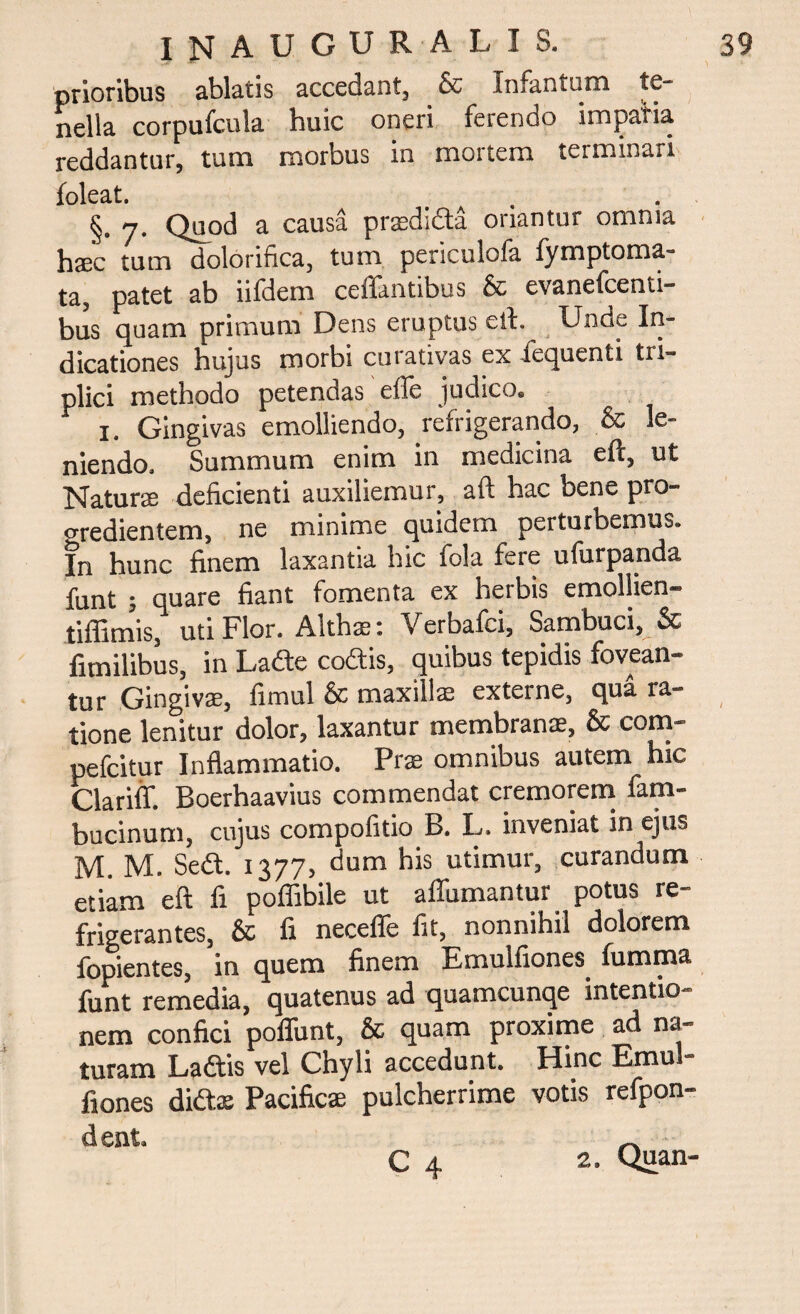 prioribus ablatis accedant, & Infantum te** nella corpufcula huic oneri ferendo impania reddantur, tum morbus in mortem terminari foleat. §» 7* Quod a causa prasdjdla oriantur omnia haec tum dolorifica, tum periculofa lymptoma- ta, patet ab iifdem ceffantibus & evanefcenti- bus quam primum Dens eruptus eih Unde In¬ dicationes hujus morbi curativas ex iequenti tri¬ plici methodo petendas effe judico» i. Gingivas emolliendo, refrigerando, & lc- niendo. Summum enim in medicina eft, ut Natur® deficienti auxiliemur, aft hac bene pro¬ gredientem, ne minime quidem perturbemus. In hunc finem laxantia hic fola fere ufurpanda funt ; quare fiant fomenta ex herbis emollien- tifiimis, uti Pior. Alth®i Verbalci, Sambuci, & fimilibus, in Lade codis, quibus tepidis fovean¬ tur Gingivas, fimul & maxillae externe, qua la¬ tione lenitur dolor, laxantur membranae, & com- pefcitur Inflammatio. Prae omnibus autem hic Clariff. Boerhaavius commendat cremorem fam- bucinum, cujus compofitio B. L. inveniat in ejus M. M. Sed. 1377, dum his utimur, curandum etiam eft fi poffibile ut affumantur potus re¬ frigerantes, & fi neceffe fit, nonnihil dolorem fopientes, in quem finem Emulfiones. fumma funt remedia, quatenus ad quamcunqe intentio¬ nem confici poflunt, & quam proxime ad na¬ turam Ladis vel Chyli accedunt. Hinc Emu - fiones did® Pacific® pulcherrime votis refpon- dent.