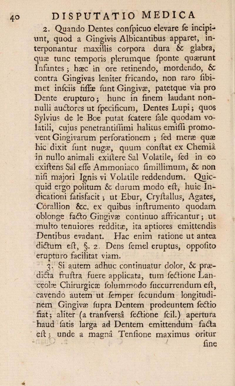 2. Quando Dentes confpicuo elevare fe incipi¬ unt, quod a Gingivis Albicantibus apparet, in¬ terponantur maxillis corpora dura & glabra, quas tunc temporis plerumque fponte quaerunt Infantes; haec in ore retinendo, mordendo, & contra Gingivas leniter fricando, non raro fibi- met infciis fiffae funt Gingivae, patetque via pro Dente erupturo; hunc in finem laudant non¬ nulli audtores ut fpecificum. Dentes Lupi; quos Sylvius de le Boe putat fcatere fale quodam vo¬ latili, cujus penetrantiffimi halitus emifii promo¬ vent Gingivarum perforationem ; fed merse quae hic dixit funt nugae, quum conftat ex Chemia in nullo animali exiftere Sal Volatile, fed in eo exiftens Sal effe Ammoniaco fimillimum, & non nifi majori Ignis vi Volatile reddendum. Quic- quid ergo politum & durum modo eft, huic In¬ dicationi fatisfacit; ut Ebur, Cryftallus, Agates, Corallion &c. ex quibus inftrumento quodam oblonge fadto Gingivae continuo affricantur; ut multo tenuiores reddita, ita aptiores emittendis Dentibus evadant. Hac enim ratione ut antea didtum eft, §. 2. Dens femel eruptus, oppolito erupturo facilitat viam. 3. Si autem adhuc continuatur dolor, & prae¬ dicta fruftra fuere applicata, tum fedtione Lan¬ ceolae Chirurgicae folummodo fuccurrendum eft, cavendo autem ut femper fecundum longitudi¬ nem Gingivae fupra Dentem prodeuntem fedtio fiat ; aliter (a tranfversa fedtione fcil.) apertura haud fatis larga ad Dentem emittendum fadta eft $ unde a magna Tenfione maximus oritur 1 r