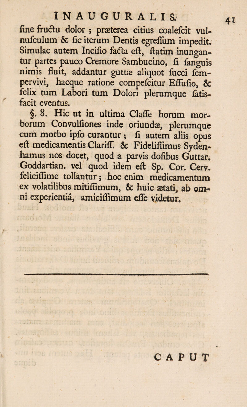 4t fine fru£tu dolor ; praterea citius coalelcit vul- nufculum & fic iterum Dentis egrefium impedit. Simulae autem Incifio fafta eft, ftatim inungan¬ tur partes pauco Cremore Sambucino, fi fanguis nimis fluit, addantur gutt;c aliquot fucci fem- pervivi, hacque ratione compefcitur Effufio, & felix tum Labori tum Dolori plerumque fatis- facit eventus. §. 8. Hic ut in ultima Clafle horam mor¬ borum Convulfiones inde oriundas, plerumque cum morbo ipfo curantur* fi autem aliis opus eft medicamentis Clariff. & Fidelifiimus Syden- hamus nos docet, quod a parvis dofibus Guttar. Goddartian. vel quod idem eft Sp. Cor. Cerv. feliciflime tollantur; hoc enim medicamentum ex volatilibus mitiffimum, & huic aetati, ab om¬ ni experientia, amiciffimum efle videtur. 1 \ i CAPUT