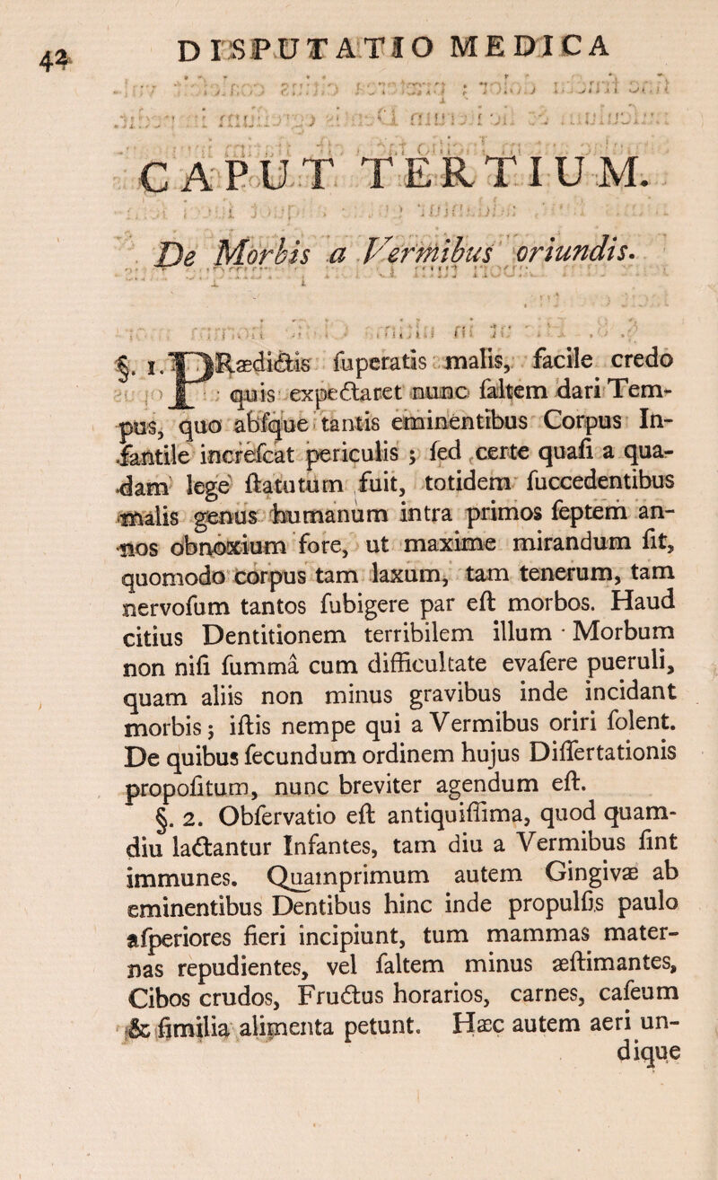 4^ a ■ .i ji Jiv/.J r f * ? r >: fi i f • C! ffi .1 i i»* < • • < J »' i- *•. • • CAPUT TERTIUM. - .. ; ■ r, -. • 1 ; • ! > j {'1 ■)! -.; •' ■ . : De Morbis a Vermibus oriundis. » * i > i i s <;; i §• i. T^jRadidtis fu peratis malis, facile credo jV quis expedtaret nunc faltem dari Tem¬ pus, quo abfque tantis eminentibus Corpus In¬ fantile increfcat periculis ; fed certe quafi a qua- •dam lege ftatutum fuit, totidem fuccedentibus malis genus humanum intra primos feptem an¬ nos obnoxium fore, ut maxime mirandum fit, quomodo corpus tam laxum, tam tenerum, tam nervofum tantos fubigere par eft morbos. Haud citius Dentitionem terribilem illum • Morbum non nifi fumma cum difficultate evafere pueruli, quam aliis non minus gravibus inde incidant morbis; iftis nempe qui a Vermibus oriri folent. De quibus fecundum ordinem hujus Differtationis propofitum, nunc breviter agendum eft. §. 2. Obfervatio eft antiquiffima, quod quam- diu la&antur Infantes, tam diu a Vermibus fint immunes. Quamprimum autem Gingivae ab eminentibus Dentibus hinc inde propulfis paulo afperiores fieri incipiunt, tum mammas mater¬ nas repudientes, vel faltem minus aeftimantes. Cibos crudos, Frudtus horarios, carnes, cafeum &fimilia alimenta petunt. Haec autem aeri un¬ dique