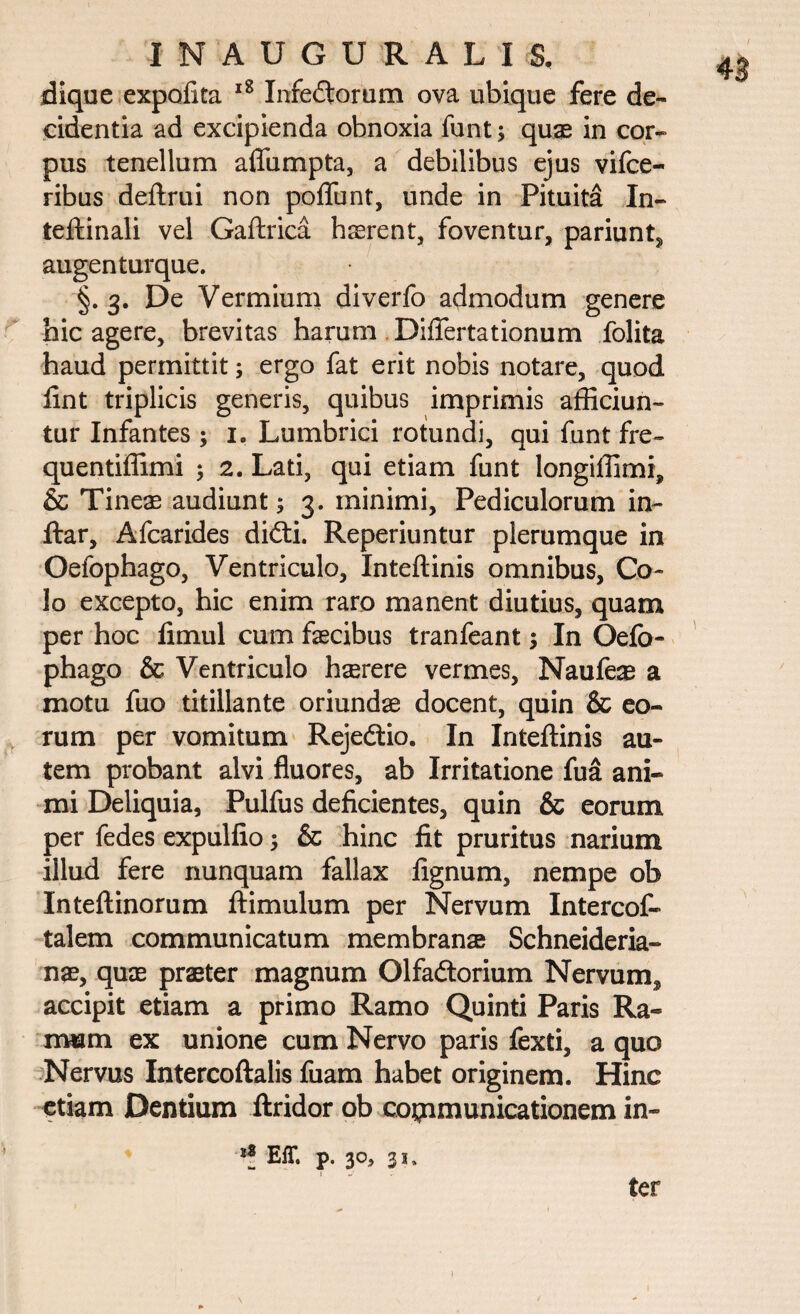 dique expolita 18 Infectorum ova ubique fere de¬ cidentia ad excipienda obnoxia funt; quae in cor» pus tenellum aflumpta, a debilibus ejus vifce- ribus deftrui non poliunt, unde in Pituita In- teftinali vel Gaftrica hrerent, foventur, pariunt, augenturque. §. 3. De Vermium diverfo admodum genere hic agere, brevitas harum DilTertationum folita haud permittit; ergo fat erit nobis notare, quod fint triplicis generis, quibus imprimis afficiun¬ tur Infantes ; 1. Lumbrici rotundi, qui funt fre- quentiffimi ; 2. Lati, qui etiam funt longiffimi, & Tineae audiunt; 3. minimi, Pediculorum in- ftar, Afcarides diffci. Reperiuntur plerumque in Oefophago, Ventriculo, Inteftinis omnibus, Co¬ lo excepto, hic enim raro manent diutius, quam per hoc fimul cum faecibus tranfeant $ In Oefo¬ phago & Ventriculo haerere vermes, Naufe# a motu fuo titillante oriundae docent, quin & eo¬ rum per vomitum Rejedtio. In Inteftinis au¬ tem probant alvi fluores, ab Irritatione fua ani¬ mi Deliquia, Pulfus deficientes, quin & eorum per fedes expulfio ; & hinc fit pruritus narium illud fere nunquam fallax lignum, nempe ob Inteftinorum ftimulum per Nervum Intercof- talem communicatum membranae Schneideria- nae, quae praeter magnum OlfaCtorium Nervum^ accipit etiam a primo Ramo Quinti Paris Ra¬ mum ex unione cum Nervo paris fexti, a quo Nervus Intercoftalis fuam habet originem. Hinc etiam Dentium ftridor ob communicationem in-