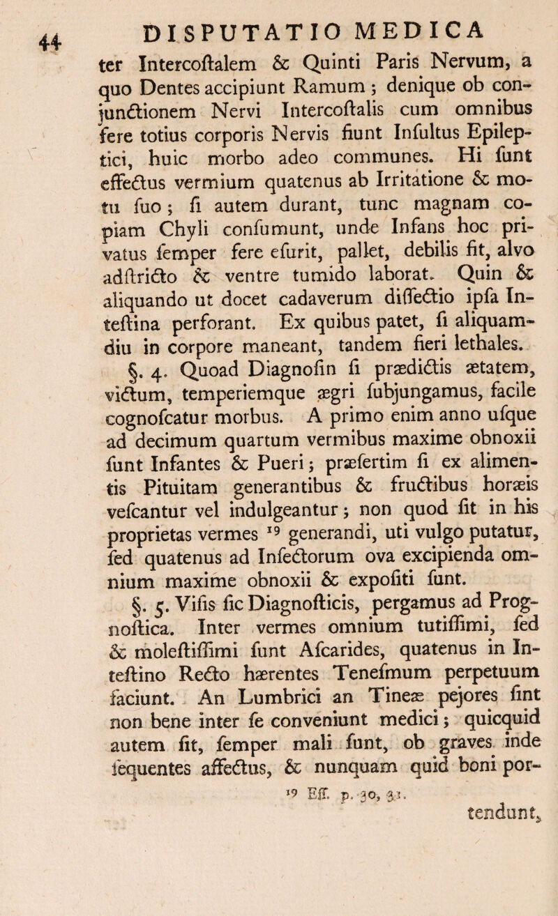 ter Intercoftalem & Quinti Paris Nervum, a quo Dentes accipiunt Ramum ; denique ob con- jundionem Nervi Intercoftalis cum omnibus fere totius corporis Nervis fiunt In fultus Epilep¬ tici, huic morbo adeo communes. Hi funt effedus vermium quatenus ab Irritatione & mo¬ tu fuo; fi autem durant, tunc magnam co¬ piam Chyli confumunt, unde Infans hoc pri¬ vatus femper fere efurit, pallet, debilis fit, alvo adftrido & ventre tumido laborat. Quin & aliquando ut docet cadaverum diffedio ipfa In- teftina perforant. Ex quibus patet, fi aliquam¬ diu in corpore maneant, tandem fieri lethales. §. 4. Quoad Diagnofin fi praedidis aetatem, vidum, temperiemque aegri fubjungamus, facile cognofcatur morbus. A primo enim anno ufque ad decimum quartum vermibus maxime obnoxii funt Infantes & Pueri 5 praefertim fi ex alimen¬ tis Pituitam generantibus & frudibus horaeis vefcantur vel indulgeantur; non quod fit in his proprietas vermes 19 generandi, uti vulgo putatur, fed quatenus ad Infedorum ova excipienda om¬ nium maxime obnoxii & expofiti funt. §. 5. Vifis fic Diagnofticis, pergamus ad Prog- noftica. Inter vermes omnium tutiffimi, fed & moleftiffimi funt Afcarides, quatenus in In- teftino Redo haerentes Tenefmum perpetuum faciunt. An Lumbrici an Tineas pejores fint non bene inter fe conveniunt medici; quicquid autem fit, femper mali funt, ob graves, inde fequentes affedus, & nunquam quid boni por- EU p. 30, 3.3. tendunt,