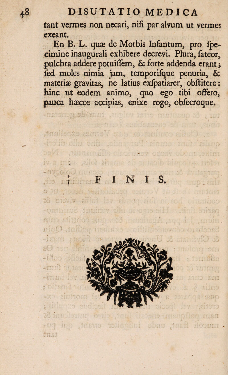 tant vermes non necari, nifi par alvum ut vermes exeant. En B. L. quae de Morbis Infantum, pro fpe- cimine inaugurali exhibere decrevi. Plura, fateor, pulchra addere potuiffem, & forte addenda erant; led moles nimia jam, temporifque penuria, & materiae gravitas, ne latius exfpatiarer, obftitere: hinc ut eodem animo, quo ego tibi offero, pauca haecce accipias, enixe rogo, obfecroque. TZ T KT T O - ; i ') ;