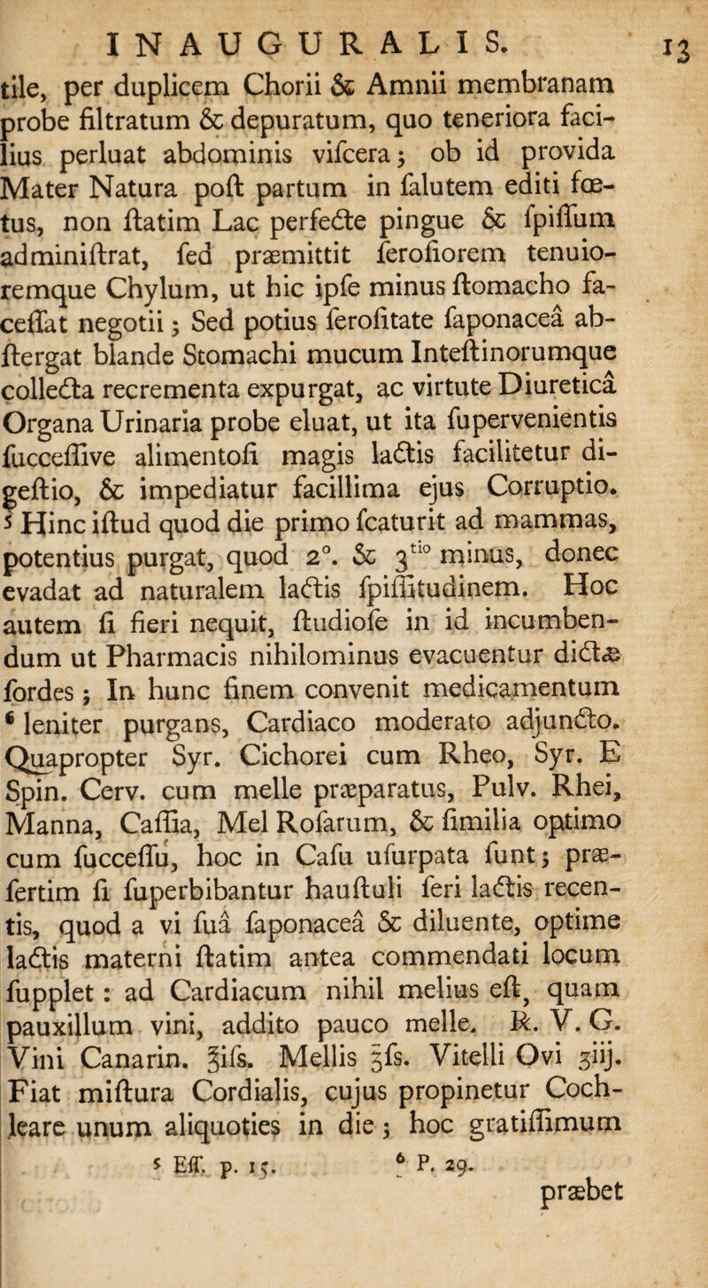 tile, per duplicem Chorii & Amnii membranam probe filtratum & depuratum, quo teneriora faci¬ lius perluat abdominis vifcera; ob id provida Mater Natura poft partum in falutem editi foe¬ tus, non ftatim Lac perfedte pingue & ipiflum. adminiftrat, fed praemittit ferofiorem tenuio- remque Chylum, ut hic ipfe minus ftomacho fa~ cedat negotii; Sed potius ferofitate faponacea ab- ftergat blande Stomachi mucum Inteftinorumque colledta recrementa expurgat, ac virtute Diuretica Organa Urinaria probe eluat, ut ita fupervenientis fucceffive alimentofi magis ladtis facilitetur di- geftio, & impediatur facillima ejus Corruptio* 5 Hinc iftud quod die primo fcaturit ad mammas, potentius purgat, quod 2°. & 3tl0 minus, donec evadat ad naturalem laftis fpiffitudinem. Hoc autem fi fieri nequit, ftudiofe in id incumben¬ dum ut Pharmacis nihilominus evacuentur didte fordes; In hunc finem convenit medicamentum € leniter purgans, Cardiaco moderato adjunfto. Quapropter Syr. Cichorei cum Rheo, Syr. E Spin. Cerv. cum meile praeparatus, Pulv. Rhei, Manna, Caflia, Mei Rofarum, & fimilia optimo cum fuccefiu, hoc in Cafu ufurpata funt 3 prae- fertim fi fuperbibantur hauftuli feri laftis recen¬ tis, quod a vi fua faponacea & diluente, optime ladtis materni ftatim antea commendati locum fupplet: ad Cardiacum nihil melius eft, quam pauxillum vini, addito pauco meile, R. V. G. Vini Canarin. §jfs. Mellis gfs. Vitelli Ovi siij- Fiat miftura Cordialis, cujus propinetur Coch¬ leare unum aliquoties in die; hoc gratiffimum