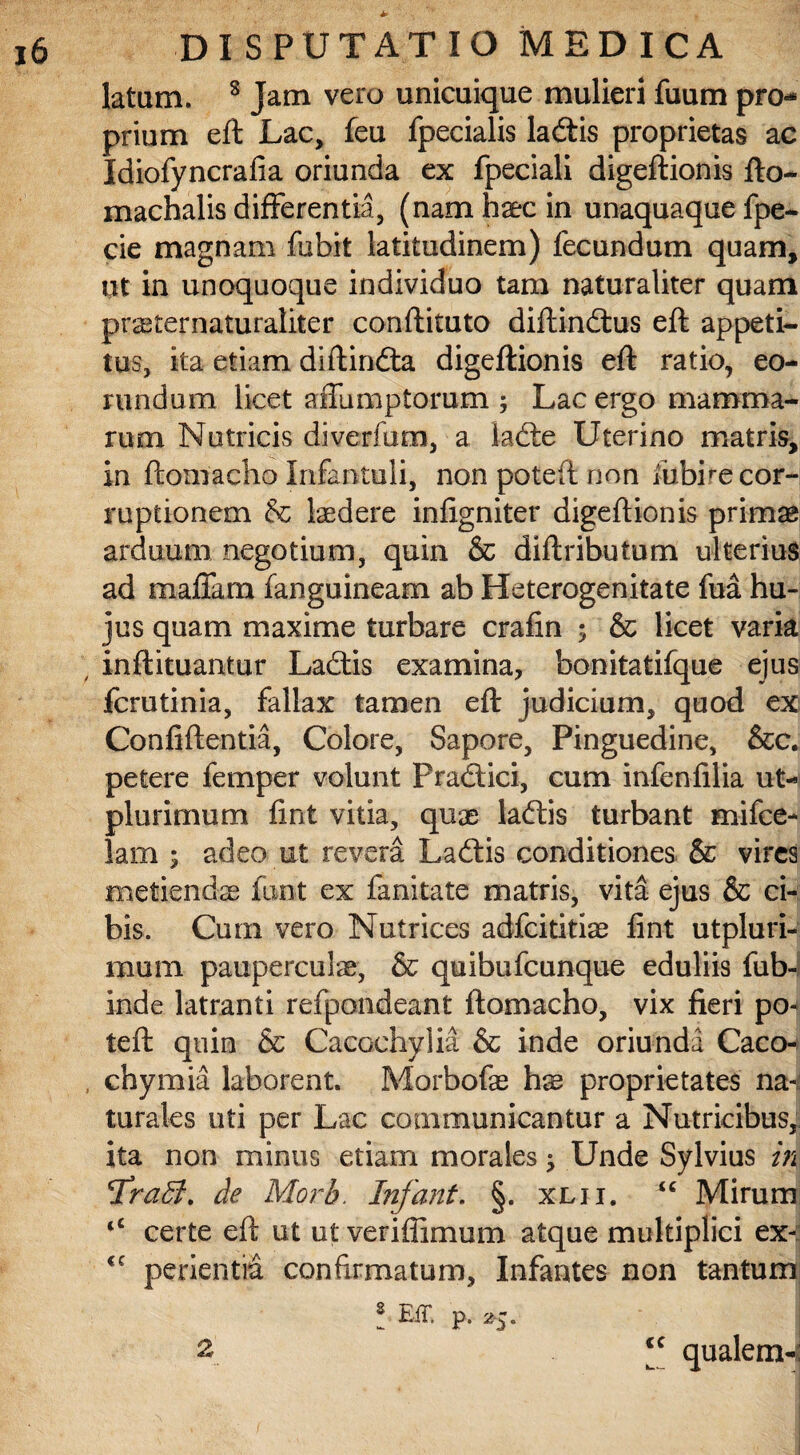 latam. s Jam vero unicuique mulieri fuum pro** prium eft Lac, feu fpecialis lactis proprietas ac Idiofyncrafia oriunda ex fpeciali digeftionis fto- machalis differentia, (nam haec in unaquaque fpe- cie magnam fubit latitudinem) fecundum quam, ut in unoquoque individuo tam naturaliter quam pr^ternaturaliter conflituto diftindtus eft appeti¬ tus, ita etiam diftindta digeftionis eft ratio, eo¬ rundum licet affumptorum ; Lac ergo mamma¬ rum Nutricis diverfum, a ladle Uterino matris, in ftomacho Infantuli, non poteft non ibbire cor¬ ruptionem & laedere infigniter digeftionis primae arduum negotium, quin & diftributum ulterius ad maffara fanguineam ab Heterogenitate fua hu¬ jus quam maxime turbare crafin ; & licet varia inftituantur Ladtis examina, bonitatifque ejus fcrutinia, fallax tamen eft judicium, quod ex Confiftentia, Colore, Sapore, Pinguedine, &c. petere femper volunt Pradlici, cum infenfilia ut- plurimum fint vitia, quae laftis turbant mifce- lam 5 adeo ut revera La£tis conditiones & vires metiendae font ex fanitate matris, vita ejus & ci¬ bis. Cum vero Nutrices adfeititiae fint utpluri- mum pauperculae, & quibufeunque eduliis fub- inde latranti refpondeant ftomacho, vix fieri po^ teft quin & Cacochylia & inde oriunda Caco- chymia laborent. Morbofae hx proprietates na-,: turales uti per Lac communicantur a Nutricibus, ita non minus etiam morales; Unde Sylvius in ^Traffi. de Morb. Infant. §. xlii. <c Mirum |C certe eft ut ut ver i (limum atque multiplici ex^: <c pedentia confirmatum. Infantes non tantum * EiT. p. 2-5. | 2’ “ qualem-: