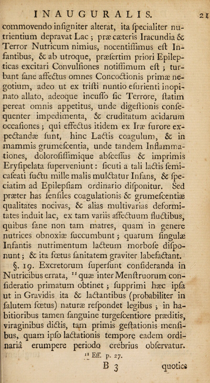 commovendo inligniter alterat, ita fpecialiter nu¬ trientium depravat Lac ; praecaeteris Iracundia & Terror Nutricum nimius, nocentiffimus eft In¬ fantibus, & ab utroque, praefertim priori Epilep¬ ticas excitari Convulfiones notiffimum eft j tur¬ bant fane affeftus omnes Concodlionis primas ne¬ gotium, adeo ut ex trifti nuntio efurienti inopi¬ nato allato, adeoque incuffo fic Terrore, ftatim pereat omnis appetitus, unde digeftionis confe- quenter impedimenta, & cruditatum acidarum occafiones; qui effedtus itidem ex Irae furore ex- pedlandae funt, hinc Ladis coagulum, & in mammis grumefcentia, unde tandem Inflamma¬ tiones, dolorofifiimique abfcefius & imprimis Erylipelata luperveniunt: ficuti a tali ladlis femi- cafeati fuftu mille malis mulftatur Infans, & fpe- ciatim ad Epilepfiam ordinario difponitur. Sed praeter has fenfiles coagulationis & grumefcentiae qualitates nocivas, & alias multivarias deformi¬ tates induit lac, ex tam variis affedmim flu&ibus, quibus fane non tam matres, quam in genere nutrices obnoxiae fuccumbunt; quarum lingulae Infantis nutrimentum lacfteum morbofe difpo- nunt; & ita fcetus fanitatem graviter labefaftant. §. 19. Excretorum fuperfunt confideranda in Nutricibus errata, 11 quas inter Menftruorum con- fideratio primatum obtinet; fupprimi haec ipfa ut in Gravidis ita & laftantibus (probabiliter in falutem foetus) naturae refpondet legibus ; in ha¬ bitioribus tamen fanguine turgefcentiore praeditis, viraginibus didtis, tam primis geftationis menli- bus, quam ipfo ladtationis tempore eadem ordi¬ naria erumpere periodo crebrius obfervatur. ] 11 Eff. p. 27. B 3 quoties