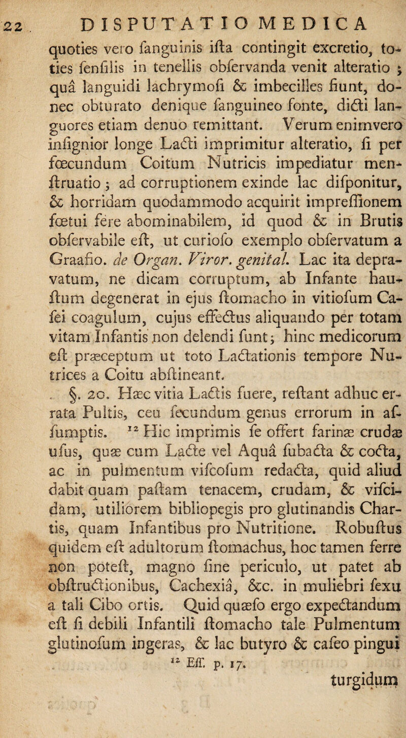 quoties vero fanguinis ifta contingit excretio, to¬ ties fenfilis in tenellis obfervanda venit alteratio j qua languidi lachrymofi & imbecilles fiunt, do¬ nec obturato denique fanguineo fonte, didi lan¬ guores etiam denuo remittant. Verum enimvero infignior longe Ladi imprimitur alteratio, fi per fecundum Coitum Nutricis impediatur men- ftruatio ; ad corruptionem exinde lac difponitur, & horridam quodammodo acquirit impreffionem fetui fere abominabilem, id quod & in Brutis obfervabile eft, ut curiofo exemplo obfervatum a Graafio. de Organ. Viror. genit ai Lac ita depra¬ vatum, ne dicam corruptum, ab Infante hau- ftum degenerat in ejus ftomacho in vitiofum Ca¬ ici coagulum, cujus effedus aliquando per totam vitam Infantis\non delendi funt; hinc medicorum eft prasceptum ut toto Ladationis tempore Nu¬ trices a Coitu abftineant. §. 20. Haec vitia Ladis fuere, reftant adhuc er¬ rata Pultis, ceu fecundum genus errorum in af- fumptis. 12 Hic imprimis fe offert farina crudas ufus, quae cum Lade vel Aqua fubada & coda, ac in pulmentum vifcofum redada, quid aliud dabit quam paftam tenacem, crudam, & vifci- dam, utiliorem bibliopegis pro glutinandis Char¬ tis, quam Infantibus pro Nutritione. Robuftus quidem eft adultorum ftomachus, hoc tamen ferre non poteft, magno fine periculo, ut patet ab obftrudionibus, Cachexia, &c. in muliebri fexu a tali Cibo ortis. Quid quaefo ergo expedandum eft fi debili Infantili ftomacho tale Pulmentum glutinofum ingeras, & lac butyro & cafeo pingui Eff. p. 17. tur;