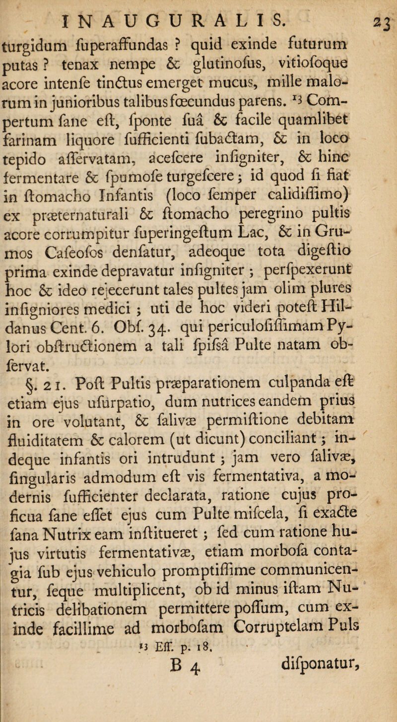 turgidam fuperaffundas ? quid exinde futurum putas ? tenax nempe & glutinofus, vitiofoque acore intenfe tinftus emerget mucus, mille malo¬ rum in junioribus talibus fecundus parens. '3 Com¬ pertum fane eft, fponte fua & facile quamlibet farinam liquore fufficienti fubadtam, & in loco tepido afiervatam, acefcere infigniter, & hinc fermentare & Ipumofe turgefcere; id quod fi fiat in ftomacho Infantis (loco femper calidiflimo) ex pneternaturali & ftomacho peregrino pultis acore corrumpitur fuperingeftum Lac, & in Gru¬ mos Cafeofos denfatur, adeoque tota digeftio prima exinde depravatur infigniter ; perfpexerunt hoc & ideo re;ecerunt tales pultes jam olim plures infigniores medici ; uti de hoc videri poteft Hil- danusCent. 6. Obf. 34. qui periculofiffimam Py¬ lori obftrudtionem a tali fpifsa Pulte natam ob- fervat. §. 21. Poft Pultis praeparationem culpanda eft etiam ejus ufurpatio, dum nutrices eandem prius in ore volutant, & falivte permiftione debitam fluiditatem & calorem (ut dicunt) conciliant; in- deque infantis ori intrudunt; jam vero falivae, lingularis admodum eft vis fermentativa, a mo¬ dernis fufficienter declarata, ratione cujus pro¬ ficua fane eflet ejus cum Pulte mifcela, fi exadte fana Nutrix eam inftitueret; fed cum ratione hu¬ jus virtutis fermentativae, etiam morbofa conta¬ gia fub ejus vehiculo promptiflime communicen¬ tur, feque multiplicent, ob id minus iftam Nu¬ tricis delibationem permittere polium, cum ex¬ inde facillime ad morbofam Corruptelam Puls >3 EAT. p. 18. B 4 difponatur.
