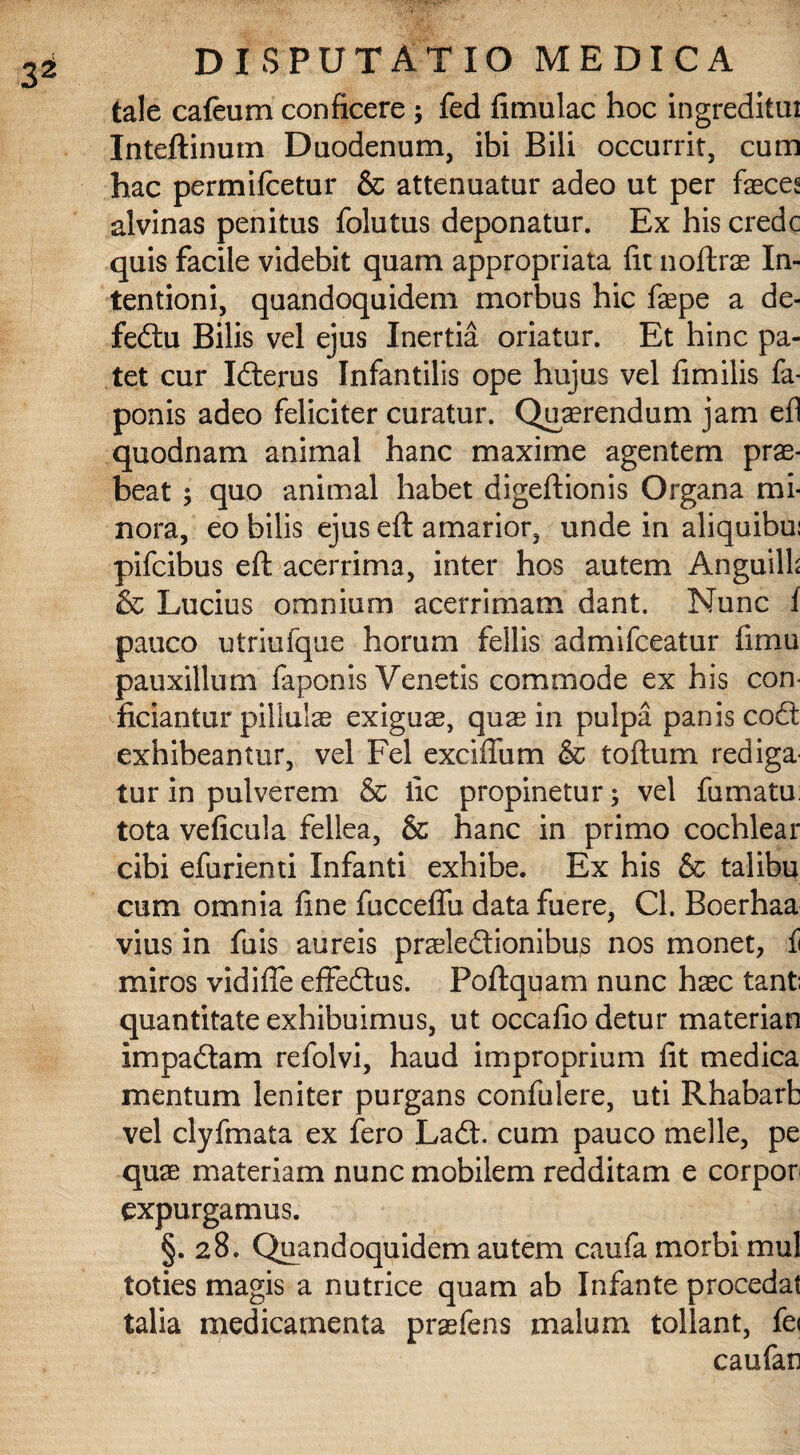 tale cafeum conficere ; fed fimulac hoc ingreditui Inteftinutn Duodenum, ibi Bili occurrit, cum hac permifcetur & attenuatur adeo ut per faecea alvinas penitus folutus deponatur. Ex his crede quis facile videbit quam appropriata fit noftrae In¬ tentioni, quandoquidem morbus hic faepe a de- fe£tu Bilis vel ejus Inertia oriatur. Et hinc pa¬ tet cur Iiterus Infantilis ope hujus vel fimilis fa- ponis adeo feliciter curatur. Quaerendum jam efl quodnam animal hanc maxime agentem prae¬ beat ; quo animal habet digeftionis Organa mi¬ nora, eo bilis ejus eft amarior, unde in aliquibui pifeibus eft acerrima, inter hos autem Anguilb & Lucius omnium acerrimam dant. Nunc i pauco utriufque horum fellis admifeeatur fimu pauxillum faponis Venetis commode ex his con¬ ficiantur pillulae exiguae, quas in pulpa panis codt exhibeantur, vel Fel excifium & toftum rediga tur in pulverem & iic propinetur; vel fumatu: tota veficula fellea, & hanc in primo cochlear cibi efurienti Infanti exhibe. Ex his & talibu cum omnia fine fucceflu data fuere, Cl. Boerhaa vius in fuis aureis prasle&ionibus nos monet, ii miros vidifie effedtus. Poftquam nunc hasc tant; quantitate exhibuimus, ut occafio detur materian Impa£tam refolvi, haud improprium fit medica mentum leniter purgans confulere, uti Rhabarb vel clyfmata ex fero Ladt. cum pauco meile, pe quae materiam nunc mobilem redditam e corpor expurgamus. §. 28. Quandoquidem autem caufa morbi mul toties magis a nutrice quam ab Infante procedat talia medicamenta praefens malum tollant, fe< caufan