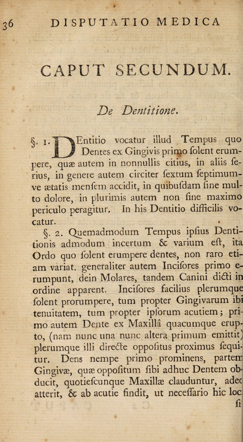 CAPUT SECUNDUM. De Dentitione. I V §' ^T^Entitio vocatur illud Tempus quo jLjP Dentes ex Gingivis primo iolent erum¬ pere, quae autem in nonnullis citius, in aliis fe¬ rius, in genere autem circiter fextum feptimum- ve aetatis menfem accidit, in quibufdam fine mul¬ to dolore, in plurimis autem non fine maximo periculo peragitur. In his Dentitio difficilis vo¬ catur. §. 2. Quemadmodum Tempus ipfius Denti¬ tionis admodum incertum & varium eft, ita Ordo quo folent erumpere dentes, non raro eti¬ am variat, generaliter autem Incifores primo e- rumpunt, dein Molares, tandem Canini didti in ordine apparent. Incifores facilius plerumque folent prorumpere, tum propter Gingivarum ibi tenuitatem, tum propter ipforum acutiem; pri¬ mo autem Dente ex Maxilla quacumque erup-j to, (nam nunc una nunc altera primum emittit] plerumque illi direfte oppofitus proximus fequi- tur, Dens nempe primo prominens, partem Gingivae, quae oppofitum libi adhuc Dentem ob¬ ducit, quotiefcunque Maxillae clauduntur, adec atterit, & ab acutie findit, ut neceffario hic loc fi