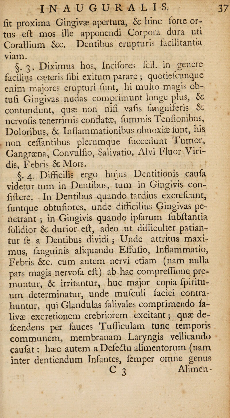 fit proxima Gingivas apertura, & hinc forte or¬ tus eft mos ille apponendi Corpora dura uti Corallium &c. Dentibus erupturis facilitantia viam. §. 3. Diximus hos, Indiores fcil. in genere faciliijs casteris fibi exitum parare; quotiefcunque enim majores erupturi funt, hi multo magis ob- tufi Gingivas nudas comprimunt longe plus, & contundunt, quas non nili valis languileris & nervolis tenerrimis conflata;, lummis d eniionibus. Doloribus, & Inflammationibus obnoxias iunt, his non ceflantibus plerumque fuccedunt Tumor, Gangrasna, Convulfio, Salivatio, Alvi Fluor Viri¬ dis, Febris & Mors. §. 4. Difficilis ergo hujus Dentitionis caufa vid*etur tum in Dentibus, tum in Gingivis con¬ fidere. In Dentibus quando tardius excrefcunt, funtque obtufiores, unde difficilius Gingivas pe¬ netrant ; in Gingivis quando ipfarum fubftantia folidior & durior eft, adeo ut difficulter patian¬ tur fe a Dentibus dividi; Unde attritus maxi¬ mus, fanguinis aliquando Effufio, Inflammatio, Febris &c. cum autem nervi etiam (nam nulla pars magis nervofa eft) ab hac compreflione pre¬ muntur, & irritantur, huc major copia fpiritu- um determinatur, unde mufculi faciei contra¬ huntur, qui Glandulas falivales comprimendo fa- livae excretionem crebriorem excitant; quae de- fcendens per fauces Tufiiculam tunc temporis communem, membranam Laryngis vellicando caufat: hac autem a Defedtu alimentorum (nam inter dentiendum Infantes, femper omne genus C 3 Alimen-