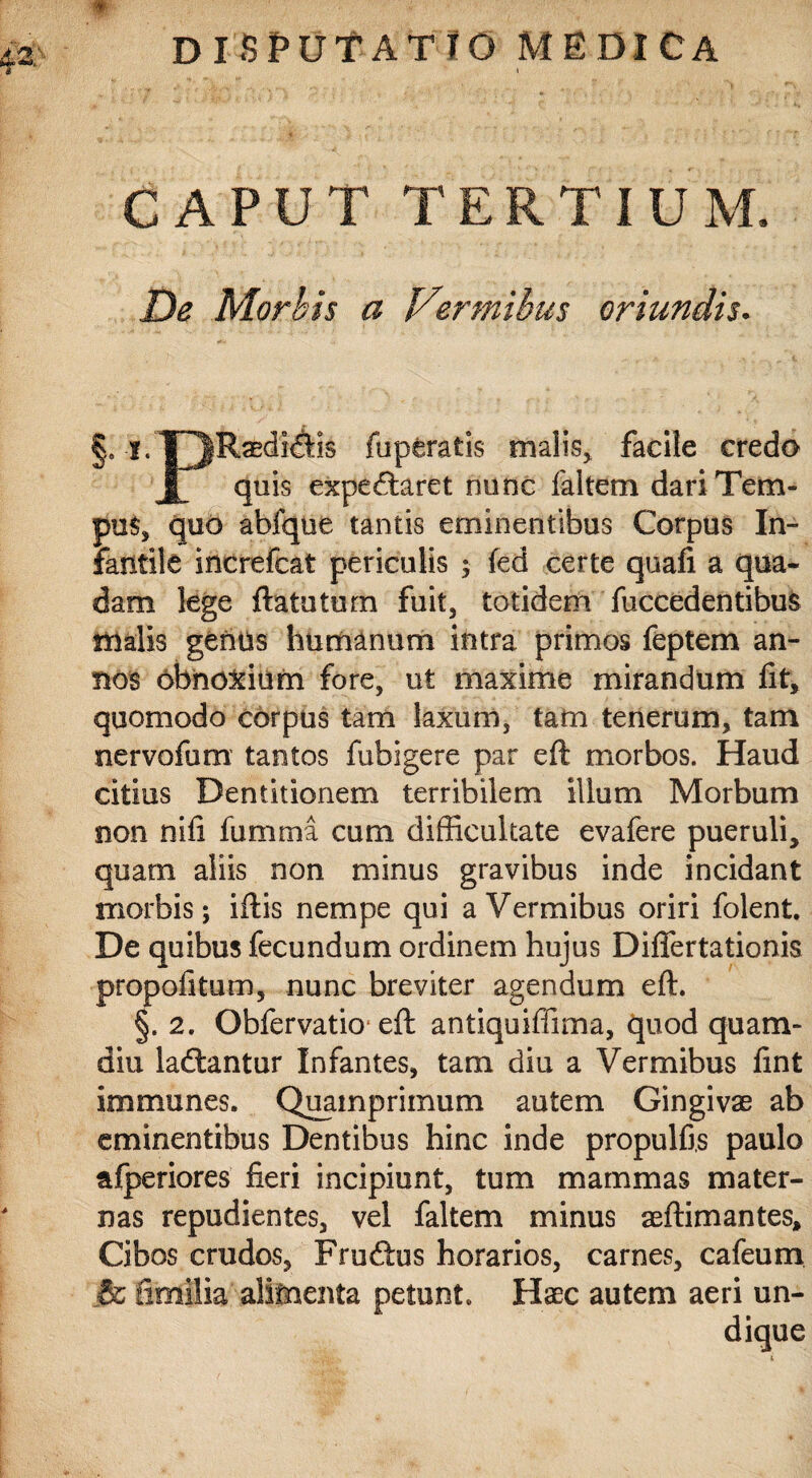 CAPUT TERTIUM. De Morbis a Vermibus oriundis. §9 *• DRaedi^is fapfcratis nialis> facile credo Jf quis expeftaret nunc faltem dari Tem¬ pus, quo abfque tantis eminentibus Corpus In¬ fantile increfcat periculis ; fed certe quafi a qua¬ dam lege ftatuturn fuit, totidem fuccedentibus malis genus humanum intra primos feptem an¬ nos obnoxium fore, ut maxime mirandum fit, quomodo corpus tam laxum, tam tenerum, tam nervofum tantos fubigere par eft morbos. Haud citius Dentitionem terribilem illum Morbum non nifi fumma cum difficultate evafere pueruli, quam aliis non minus gravibus inde incidant morbis; iftis nempe qui a Vermibus oriri folent. De quibus fecundum ordinem hujus Difiertationis propofitum, nunc breviter agendum eft. §. 2. Obfervatio eft antiquifiima, quod quam- diu ladtantur Infantes, tam diu a Vermibus fint irnmunes. Quamprimum autem Gingivae ab eminentibus Dentibus hinc inde propulfis paulo afperiores fieri incipiunt, tum mammas mater¬ nas repudientes, vel faltem minus aeftimantes. Cibos crudos, Fruftus horarios, carnes, cafeum & fimilia alimenta petunt. Haec autem aeri un-